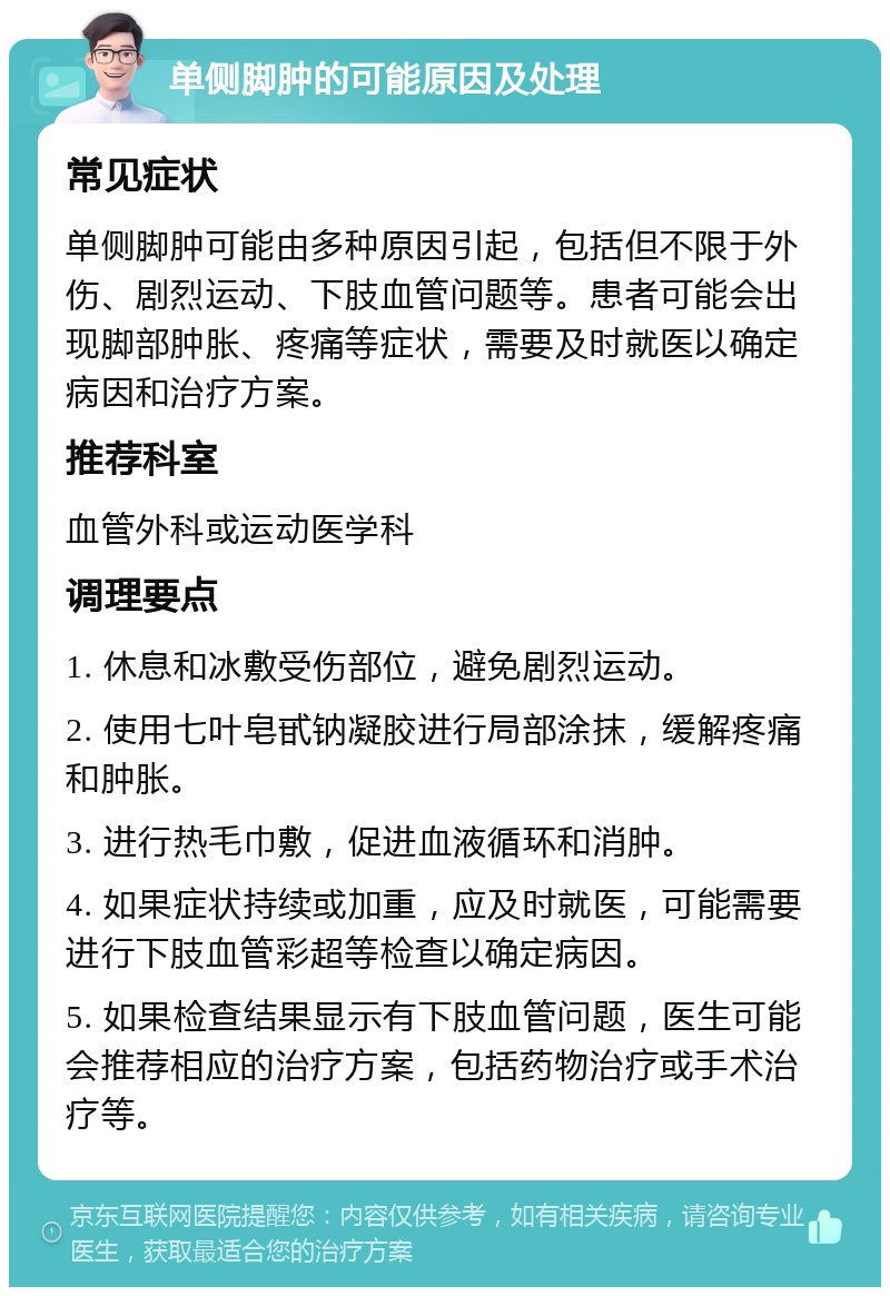 单侧脚肿的可能原因及处理 常见症状 单侧脚肿可能由多种原因引起，包括但不限于外伤、剧烈运动、下肢血管问题等。患者可能会出现脚部肿胀、疼痛等症状，需要及时就医以确定病因和治疗方案。 推荐科室 血管外科或运动医学科 调理要点 1. 休息和冰敷受伤部位，避免剧烈运动。 2. 使用七叶皂甙钠凝胶进行局部涂抹，缓解疼痛和肿胀。 3. 进行热毛巾敷，促进血液循环和消肿。 4. 如果症状持续或加重，应及时就医，可能需要进行下肢血管彩超等检查以确定病因。 5. 如果检查结果显示有下肢血管问题，医生可能会推荐相应的治疗方案，包括药物治疗或手术治疗等。