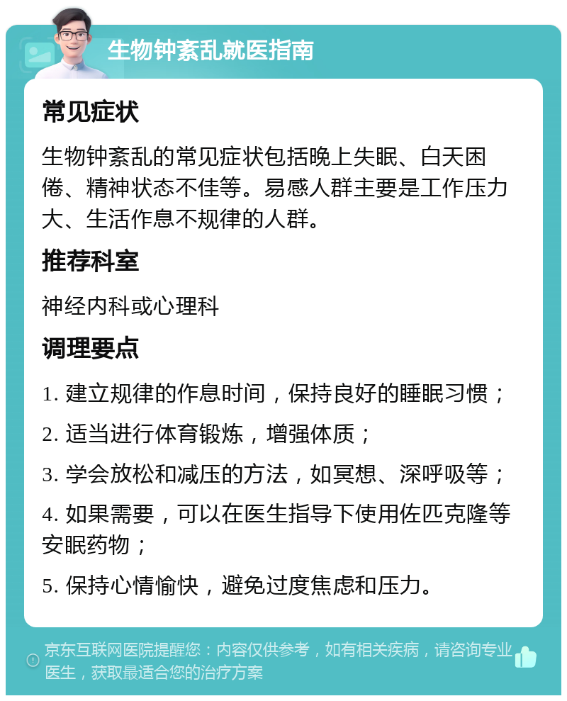 生物钟紊乱就医指南 常见症状 生物钟紊乱的常见症状包括晚上失眠、白天困倦、精神状态不佳等。易感人群主要是工作压力大、生活作息不规律的人群。 推荐科室 神经内科或心理科 调理要点 1. 建立规律的作息时间，保持良好的睡眠习惯； 2. 适当进行体育锻炼，增强体质； 3. 学会放松和减压的方法，如冥想、深呼吸等； 4. 如果需要，可以在医生指导下使用佐匹克隆等安眠药物； 5. 保持心情愉快，避免过度焦虑和压力。