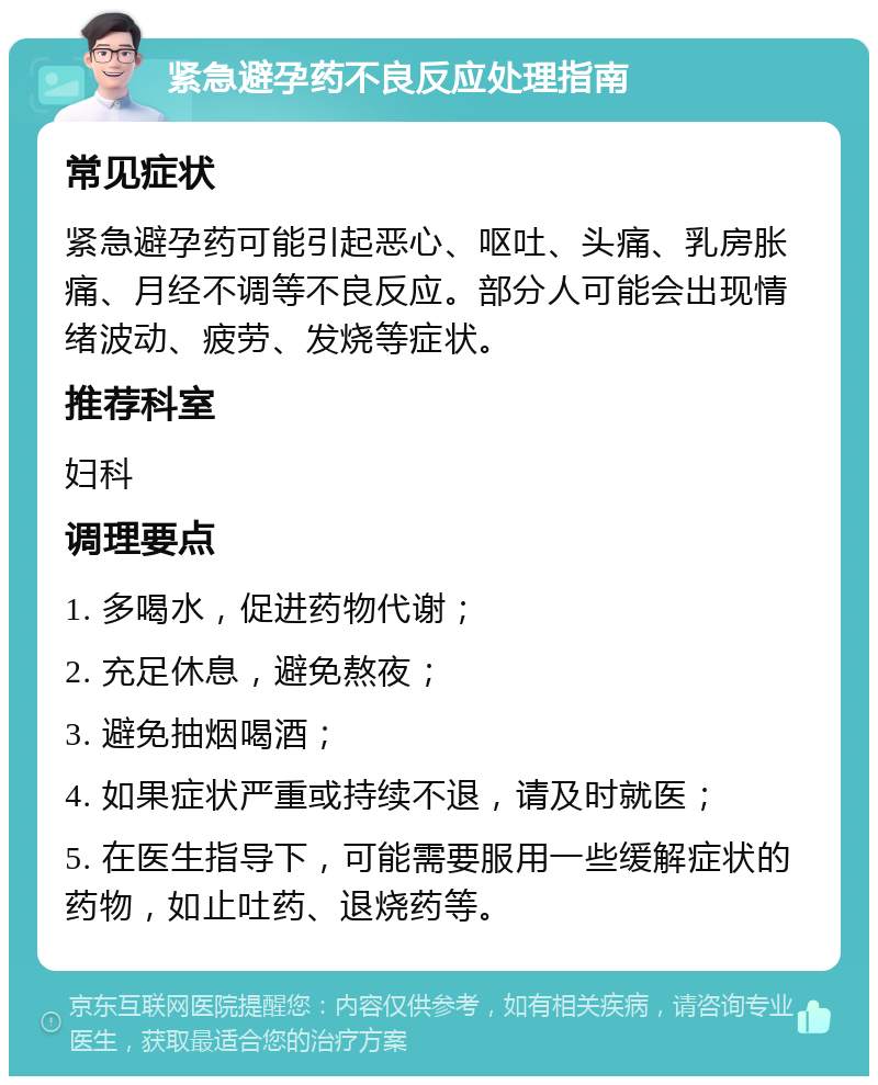 紧急避孕药不良反应处理指南 常见症状 紧急避孕药可能引起恶心、呕吐、头痛、乳房胀痛、月经不调等不良反应。部分人可能会出现情绪波动、疲劳、发烧等症状。 推荐科室 妇科 调理要点 1. 多喝水，促进药物代谢； 2. 充足休息，避免熬夜； 3. 避免抽烟喝酒； 4. 如果症状严重或持续不退，请及时就医； 5. 在医生指导下，可能需要服用一些缓解症状的药物，如止吐药、退烧药等。