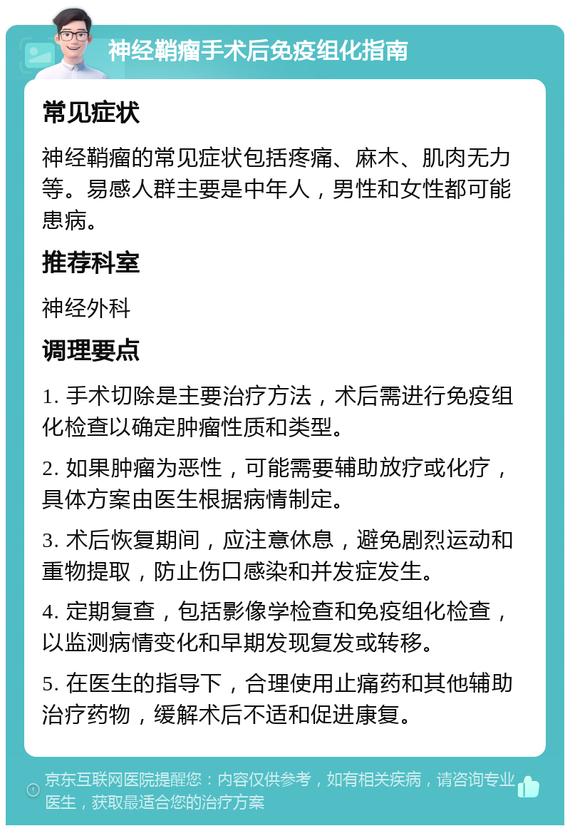 神经鞘瘤手术后免疫组化指南 常见症状 神经鞘瘤的常见症状包括疼痛、麻木、肌肉无力等。易感人群主要是中年人，男性和女性都可能患病。 推荐科室 神经外科 调理要点 1. 手术切除是主要治疗方法，术后需进行免疫组化检查以确定肿瘤性质和类型。 2. 如果肿瘤为恶性，可能需要辅助放疗或化疗，具体方案由医生根据病情制定。 3. 术后恢复期间，应注意休息，避免剧烈运动和重物提取，防止伤口感染和并发症发生。 4. 定期复查，包括影像学检查和免疫组化检查，以监测病情变化和早期发现复发或转移。 5. 在医生的指导下，合理使用止痛药和其他辅助治疗药物，缓解术后不适和促进康复。