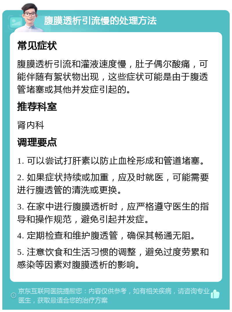 腹膜透析引流慢的处理方法 常见症状 腹膜透析引流和灌液速度慢，肚子偶尔酸痛，可能伴随有絮状物出现，这些症状可能是由于腹透管堵塞或其他并发症引起的。 推荐科室 肾内科 调理要点 1. 可以尝试打肝素以防止血栓形成和管道堵塞。 2. 如果症状持续或加重，应及时就医，可能需要进行腹透管的清洗或更换。 3. 在家中进行腹膜透析时，应严格遵守医生的指导和操作规范，避免引起并发症。 4. 定期检查和维护腹透管，确保其畅通无阻。 5. 注意饮食和生活习惯的调整，避免过度劳累和感染等因素对腹膜透析的影响。