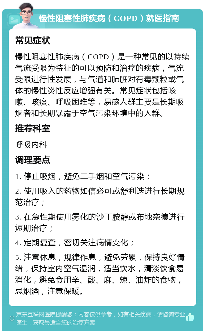 慢性阻塞性肺疾病（COPD）就医指南 常见症状 慢性阻塞性肺疾病（COPD）是一种常见的以持续气流受限为特征的可以预防和治疗的疾病，气流受限进行性发展，与气道和肺脏对有毒颗粒或气体的慢性炎性反应增强有关。常见症状包括咳嗽、咳痰、呼吸困难等，易感人群主要是长期吸烟者和长期暴露于空气污染环境中的人群。 推荐科室 呼吸内科 调理要点 1. 停止吸烟，避免二手烟和空气污染； 2. 使用吸入的药物如信必可或舒利迭进行长期规范治疗； 3. 在急性期使用雾化的沙丁胺醇或布地奈德进行短期治疗； 4. 定期复查，密切关注病情变化； 5. 注意休息，规律作息，避免劳累，保持良好情绪，保持室内空气湿润，适当饮水，清淡饮食易消化，避免食用辛、酸、麻、辣、油炸的食物，忌烟酒，注意保暖。