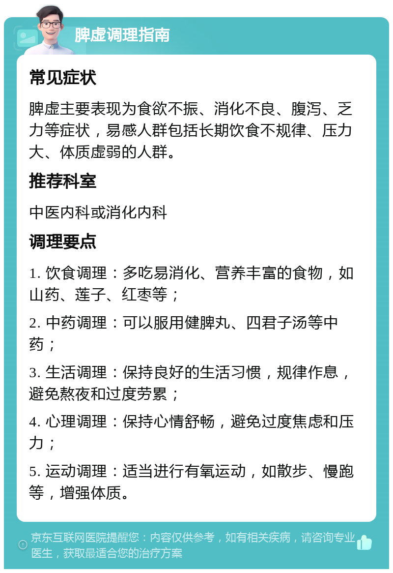 脾虚调理指南 常见症状 脾虚主要表现为食欲不振、消化不良、腹泻、乏力等症状，易感人群包括长期饮食不规律、压力大、体质虚弱的人群。 推荐科室 中医内科或消化内科 调理要点 1. 饮食调理：多吃易消化、营养丰富的食物，如山药、莲子、红枣等； 2. 中药调理：可以服用健脾丸、四君子汤等中药； 3. 生活调理：保持良好的生活习惯，规律作息，避免熬夜和过度劳累； 4. 心理调理：保持心情舒畅，避免过度焦虑和压力； 5. 运动调理：适当进行有氧运动，如散步、慢跑等，增强体质。