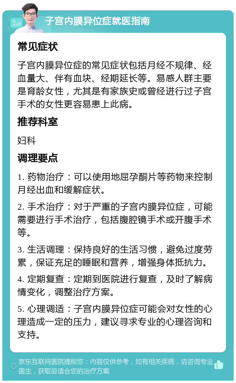 子宫内膜异位症就医指南 常见症状 子宫内膜异位症的常见症状包括月经不规律、经血量大、伴有血块、经期延长等。易感人群主要是育龄女性，尤其是有家族史或曾经进行过子宫手术的女性更容易患上此病。 推荐科室 妇科 调理要点 1. 药物治疗：可以使用地屈孕酮片等药物来控制月经出血和缓解症状。 2. 手术治疗：对于严重的子宫内膜异位症，可能需要进行手术治疗，包括腹腔镜手术或开腹手术等。 3. 生活调理：保持良好的生活习惯，避免过度劳累，保证充足的睡眠和营养，增强身体抵抗力。 4. 定期复查：定期到医院进行复查，及时了解病情变化，调整治疗方案。 5. 心理调适：子宫内膜异位症可能会对女性的心理造成一定的压力，建议寻求专业的心理咨询和支持。