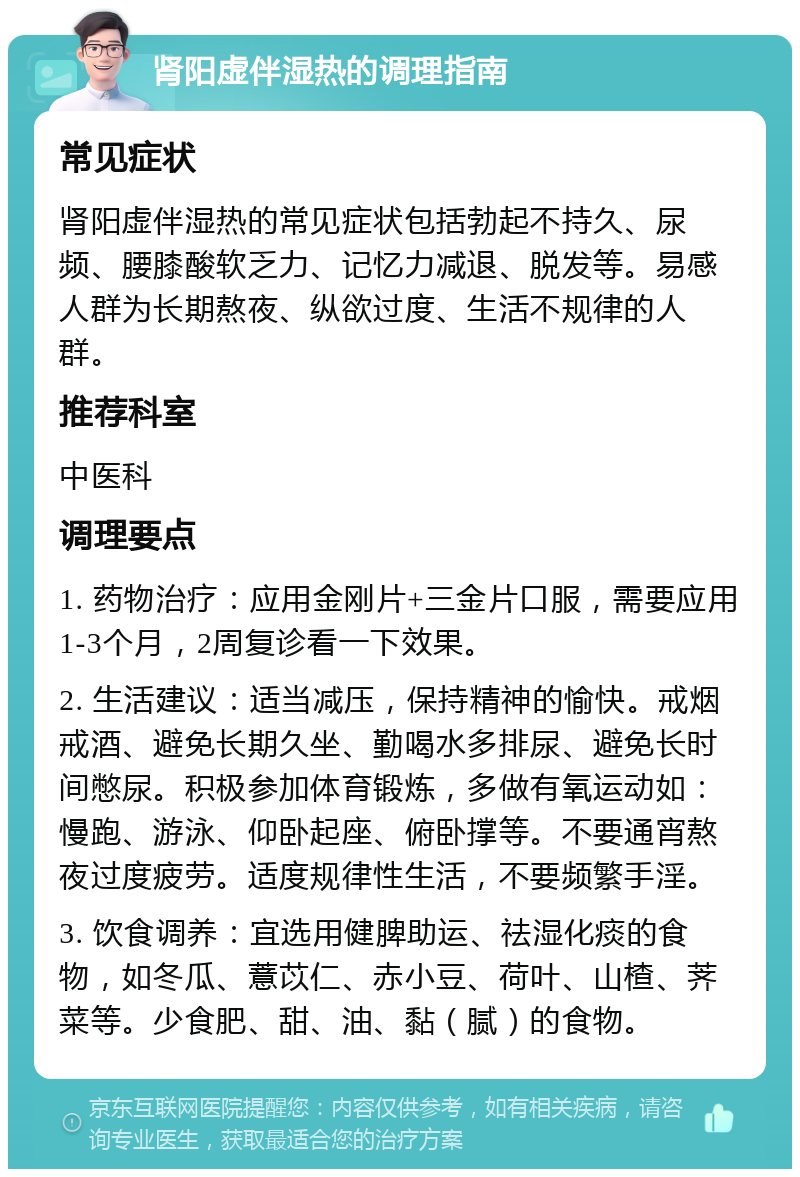 肾阳虚伴湿热的调理指南 常见症状 肾阳虚伴湿热的常见症状包括勃起不持久、尿频、腰膝酸软乏力、记忆力减退、脱发等。易感人群为长期熬夜、纵欲过度、生活不规律的人群。 推荐科室 中医科 调理要点 1. 药物治疗：应用金刚片+三金片口服，需要应用1-3个月，2周复诊看一下效果。 2. 生活建议：适当减压，保持精神的愉快。戒烟戒酒、避免长期久坐、勤喝水多排尿、避免长时间憋尿。积极参加体育锻炼，多做有氧运动如：慢跑、游泳、仰卧起座、俯卧撑等。不要通宵熬夜过度疲劳。适度规律性生活，不要频繁手淫。 3. 饮食调养：宜选用健脾助运、祛湿化痰的食物，如冬瓜、薏苡仁、赤小豆、荷叶、山楂、荠菜等。少食肥、甜、油、黏（腻）的食物。