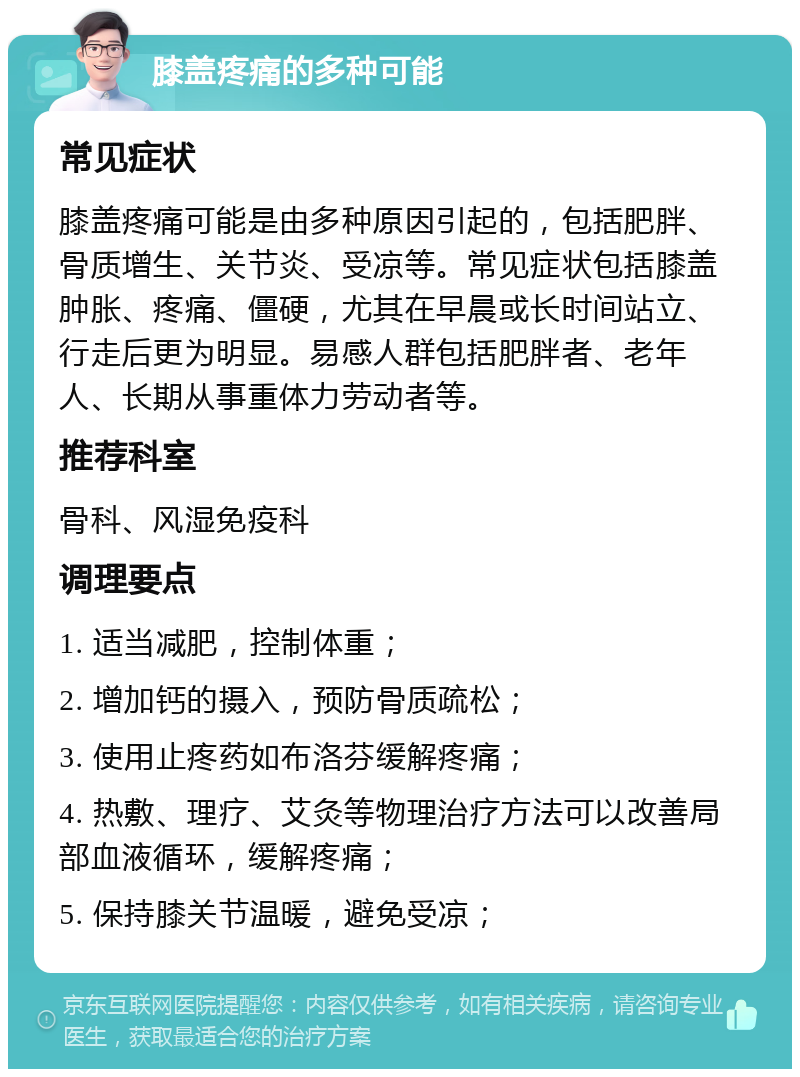 膝盖疼痛的多种可能 常见症状 膝盖疼痛可能是由多种原因引起的，包括肥胖、骨质增生、关节炎、受凉等。常见症状包括膝盖肿胀、疼痛、僵硬，尤其在早晨或长时间站立、行走后更为明显。易感人群包括肥胖者、老年人、长期从事重体力劳动者等。 推荐科室 骨科、风湿免疫科 调理要点 1. 适当减肥，控制体重； 2. 增加钙的摄入，预防骨质疏松； 3. 使用止疼药如布洛芬缓解疼痛； 4. 热敷、理疗、艾灸等物理治疗方法可以改善局部血液循环，缓解疼痛； 5. 保持膝关节温暖，避免受凉；