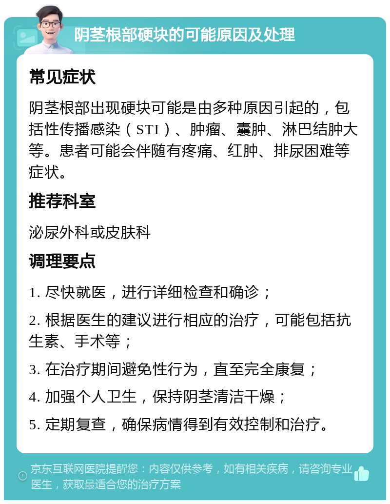 阴茎根部硬块的可能原因及处理 常见症状 阴茎根部出现硬块可能是由多种原因引起的，包括性传播感染（STI）、肿瘤、囊肿、淋巴结肿大等。患者可能会伴随有疼痛、红肿、排尿困难等症状。 推荐科室 泌尿外科或皮肤科 调理要点 1. 尽快就医，进行详细检查和确诊； 2. 根据医生的建议进行相应的治疗，可能包括抗生素、手术等； 3. 在治疗期间避免性行为，直至完全康复； 4. 加强个人卫生，保持阴茎清洁干燥； 5. 定期复查，确保病情得到有效控制和治疗。