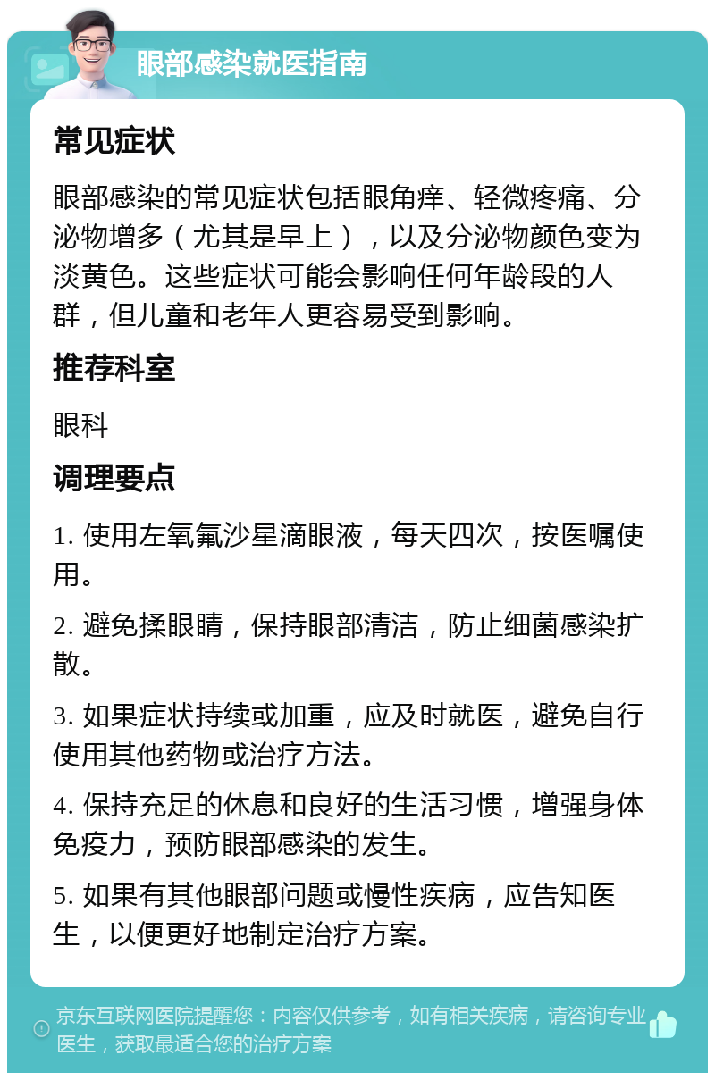 眼部感染就医指南 常见症状 眼部感染的常见症状包括眼角痒、轻微疼痛、分泌物增多（尤其是早上），以及分泌物颜色变为淡黄色。这些症状可能会影响任何年龄段的人群，但儿童和老年人更容易受到影响。 推荐科室 眼科 调理要点 1. 使用左氧氟沙星滴眼液，每天四次，按医嘱使用。 2. 避免揉眼睛，保持眼部清洁，防止细菌感染扩散。 3. 如果症状持续或加重，应及时就医，避免自行使用其他药物或治疗方法。 4. 保持充足的休息和良好的生活习惯，增强身体免疫力，预防眼部感染的发生。 5. 如果有其他眼部问题或慢性疾病，应告知医生，以便更好地制定治疗方案。