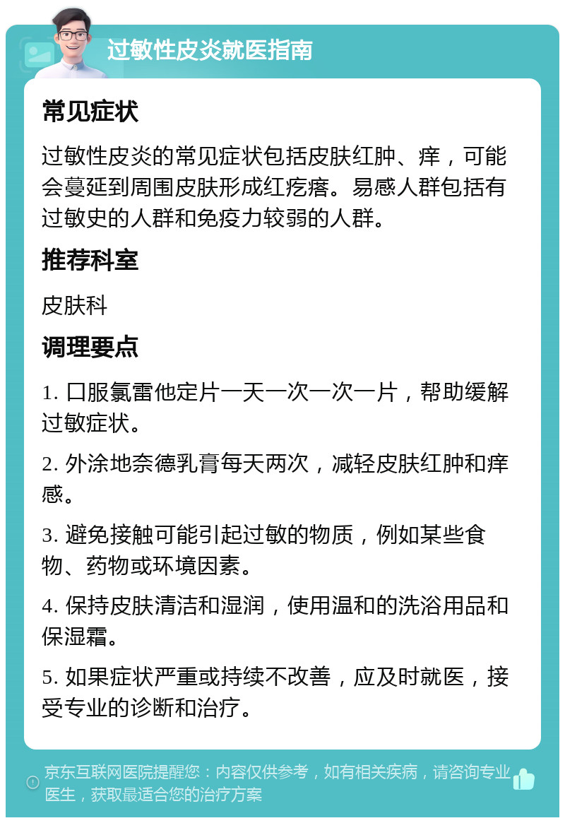 过敏性皮炎就医指南 常见症状 过敏性皮炎的常见症状包括皮肤红肿、痒，可能会蔓延到周围皮肤形成红疙瘩。易感人群包括有过敏史的人群和免疫力较弱的人群。 推荐科室 皮肤科 调理要点 1. 口服氯雷他定片一天一次一次一片，帮助缓解过敏症状。 2. 外涂地奈德乳膏每天两次，减轻皮肤红肿和痒感。 3. 避免接触可能引起过敏的物质，例如某些食物、药物或环境因素。 4. 保持皮肤清洁和湿润，使用温和的洗浴用品和保湿霜。 5. 如果症状严重或持续不改善，应及时就医，接受专业的诊断和治疗。