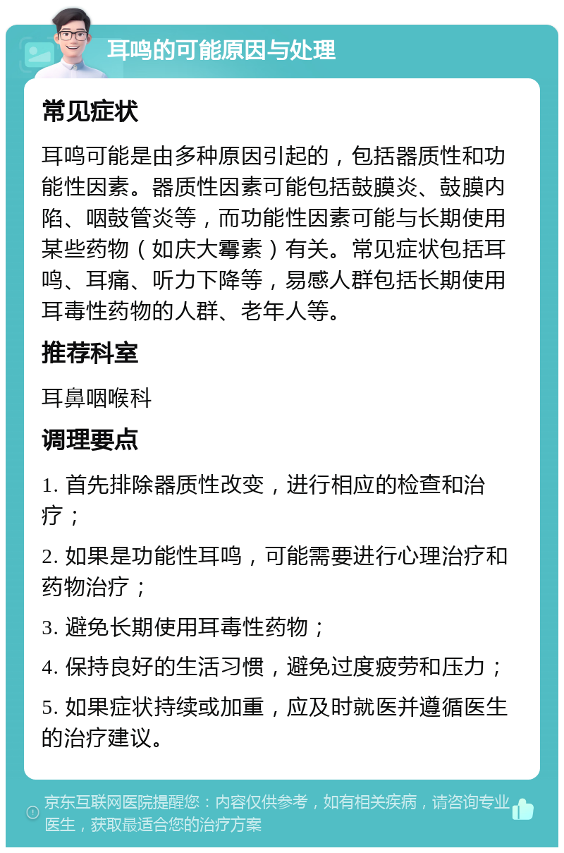 耳鸣的可能原因与处理 常见症状 耳鸣可能是由多种原因引起的，包括器质性和功能性因素。器质性因素可能包括鼓膜炎、鼓膜内陷、咽鼓管炎等，而功能性因素可能与长期使用某些药物（如庆大霉素）有关。常见症状包括耳鸣、耳痛、听力下降等，易感人群包括长期使用耳毒性药物的人群、老年人等。 推荐科室 耳鼻咽喉科 调理要点 1. 首先排除器质性改变，进行相应的检查和治疗； 2. 如果是功能性耳鸣，可能需要进行心理治疗和药物治疗； 3. 避免长期使用耳毒性药物； 4. 保持良好的生活习惯，避免过度疲劳和压力； 5. 如果症状持续或加重，应及时就医并遵循医生的治疗建议。