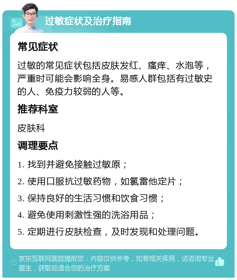 过敏症状及治疗指南 常见症状 过敏的常见症状包括皮肤发红、瘙痒、水泡等，严重时可能会影响全身。易感人群包括有过敏史的人、免疫力较弱的人等。 推荐科室 皮肤科 调理要点 1. 找到并避免接触过敏原； 2. 使用口服抗过敏药物，如氯雷他定片； 3. 保持良好的生活习惯和饮食习惯； 4. 避免使用刺激性强的洗浴用品； 5. 定期进行皮肤检查，及时发现和处理问题。