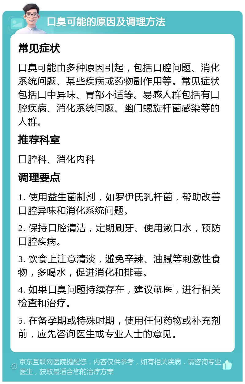 口臭可能的原因及调理方法 常见症状 口臭可能由多种原因引起，包括口腔问题、消化系统问题、某些疾病或药物副作用等。常见症状包括口中异味、胃部不适等。易感人群包括有口腔疾病、消化系统问题、幽门螺旋杆菌感染等的人群。 推荐科室 口腔科、消化内科 调理要点 1. 使用益生菌制剂，如罗伊氏乳杆菌，帮助改善口腔异味和消化系统问题。 2. 保持口腔清洁，定期刷牙、使用漱口水，预防口腔疾病。 3. 饮食上注意清淡，避免辛辣、油腻等刺激性食物，多喝水，促进消化和排毒。 4. 如果口臭问题持续存在，建议就医，进行相关检查和治疗。 5. 在备孕期或特殊时期，使用任何药物或补充剂前，应先咨询医生或专业人士的意见。