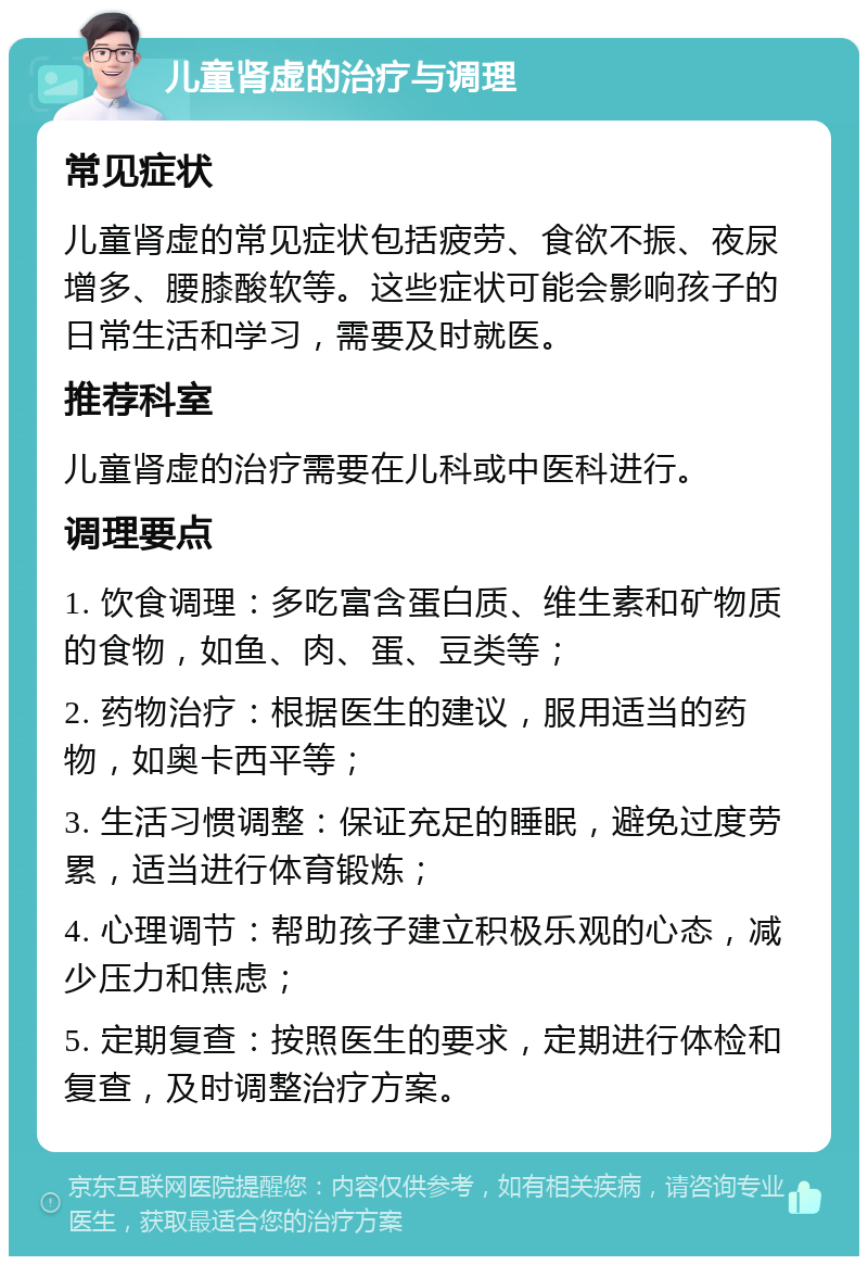 儿童肾虚的治疗与调理 常见症状 儿童肾虚的常见症状包括疲劳、食欲不振、夜尿增多、腰膝酸软等。这些症状可能会影响孩子的日常生活和学习，需要及时就医。 推荐科室 儿童肾虚的治疗需要在儿科或中医科进行。 调理要点 1. 饮食调理：多吃富含蛋白质、维生素和矿物质的食物，如鱼、肉、蛋、豆类等； 2. 药物治疗：根据医生的建议，服用适当的药物，如奥卡西平等； 3. 生活习惯调整：保证充足的睡眠，避免过度劳累，适当进行体育锻炼； 4. 心理调节：帮助孩子建立积极乐观的心态，减少压力和焦虑； 5. 定期复查：按照医生的要求，定期进行体检和复查，及时调整治疗方案。