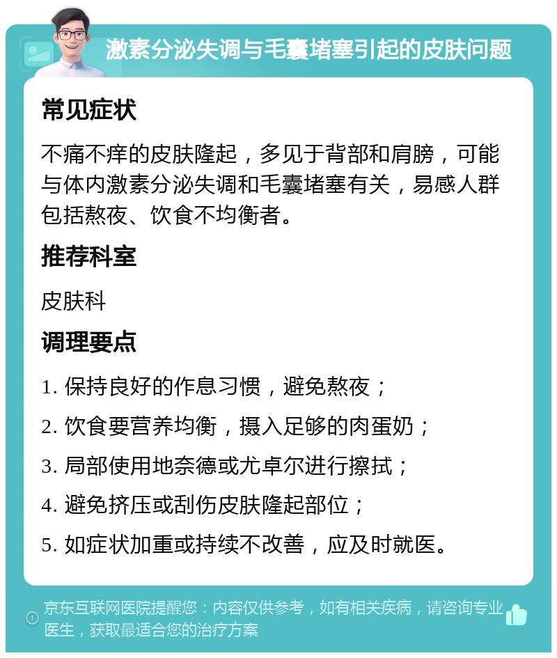 激素分泌失调与毛囊堵塞引起的皮肤问题 常见症状 不痛不痒的皮肤隆起，多见于背部和肩膀，可能与体内激素分泌失调和毛囊堵塞有关，易感人群包括熬夜、饮食不均衡者。 推荐科室 皮肤科 调理要点 1. 保持良好的作息习惯，避免熬夜； 2. 饮食要营养均衡，摄入足够的肉蛋奶； 3. 局部使用地奈德或尤卓尔进行擦拭； 4. 避免挤压或刮伤皮肤隆起部位； 5. 如症状加重或持续不改善，应及时就医。