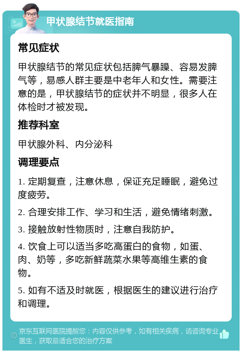 甲状腺结节就医指南 常见症状 甲状腺结节的常见症状包括脾气暴躁、容易发脾气等，易感人群主要是中老年人和女性。需要注意的是，甲状腺结节的症状并不明显，很多人在体检时才被发现。 推荐科室 甲状腺外科、内分泌科 调理要点 1. 定期复查，注意休息，保证充足睡眠，避免过度疲劳。 2. 合理安排工作、学习和生活，避免情绪刺激。 3. 接触放射性物质时，注意自我防护。 4. 饮食上可以适当多吃高蛋白的食物，如蛋、肉、奶等，多吃新鲜蔬菜水果等高维生素的食物。 5. 如有不适及时就医，根据医生的建议进行治疗和调理。