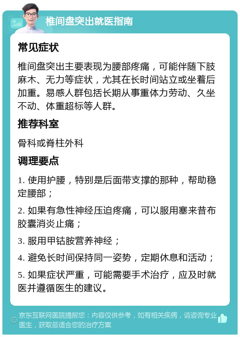 椎间盘突出就医指南 常见症状 椎间盘突出主要表现为腰部疼痛，可能伴随下肢麻木、无力等症状，尤其在长时间站立或坐着后加重。易感人群包括长期从事重体力劳动、久坐不动、体重超标等人群。 推荐科室 骨科或脊柱外科 调理要点 1. 使用护腰，特别是后面带支撑的那种，帮助稳定腰部； 2. 如果有急性神经压迫疼痛，可以服用塞来昔布胶囊消炎止痛； 3. 服用甲钴胺营养神经； 4. 避免长时间保持同一姿势，定期休息和活动； 5. 如果症状严重，可能需要手术治疗，应及时就医并遵循医生的建议。