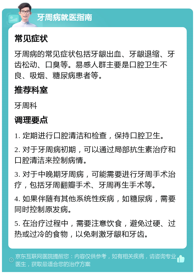 牙周病就医指南 常见症状 牙周病的常见症状包括牙龈出血、牙龈退缩、牙齿松动、口臭等。易感人群主要是口腔卫生不良、吸烟、糖尿病患者等。 推荐科室 牙周科 调理要点 1. 定期进行口腔清洁和检查，保持口腔卫生。 2. 对于牙周病初期，可以通过局部抗生素治疗和口腔清洁来控制病情。 3. 对于中晚期牙周病，可能需要进行牙周手术治疗，包括牙周翻瓣手术、牙周再生手术等。 4. 如果伴随有其他系统性疾病，如糖尿病，需要同时控制原发病。 5. 在治疗过程中，需要注意饮食，避免过硬、过热或过冷的食物，以免刺激牙龈和牙齿。