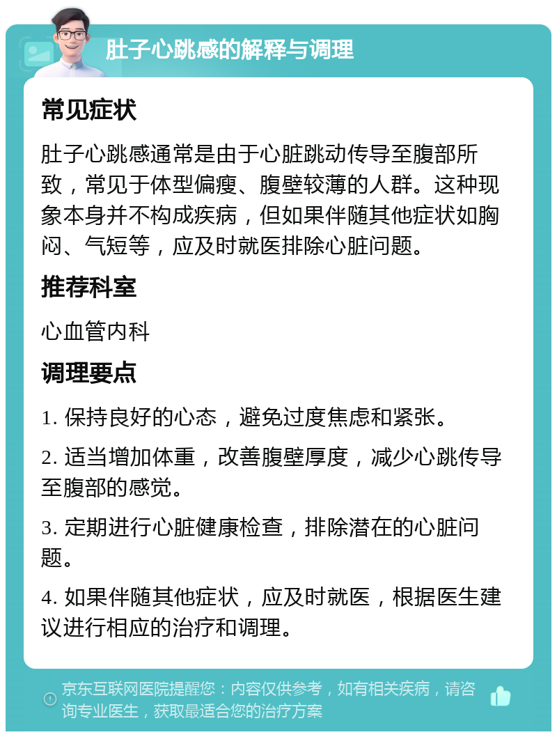 肚子心跳感的解释与调理 常见症状 肚子心跳感通常是由于心脏跳动传导至腹部所致，常见于体型偏瘦、腹壁较薄的人群。这种现象本身并不构成疾病，但如果伴随其他症状如胸闷、气短等，应及时就医排除心脏问题。 推荐科室 心血管内科 调理要点 1. 保持良好的心态，避免过度焦虑和紧张。 2. 适当增加体重，改善腹壁厚度，减少心跳传导至腹部的感觉。 3. 定期进行心脏健康检查，排除潜在的心脏问题。 4. 如果伴随其他症状，应及时就医，根据医生建议进行相应的治疗和调理。