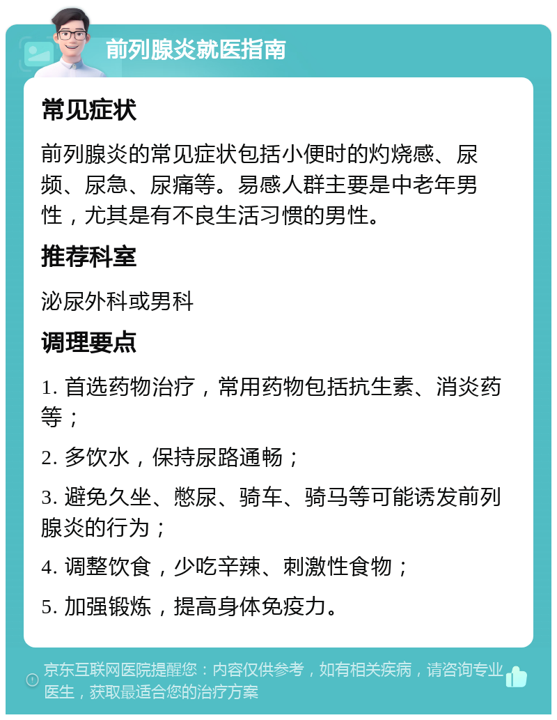 前列腺炎就医指南 常见症状 前列腺炎的常见症状包括小便时的灼烧感、尿频、尿急、尿痛等。易感人群主要是中老年男性，尤其是有不良生活习惯的男性。 推荐科室 泌尿外科或男科 调理要点 1. 首选药物治疗，常用药物包括抗生素、消炎药等； 2. 多饮水，保持尿路通畅； 3. 避免久坐、憋尿、骑车、骑马等可能诱发前列腺炎的行为； 4. 调整饮食，少吃辛辣、刺激性食物； 5. 加强锻炼，提高身体免疫力。