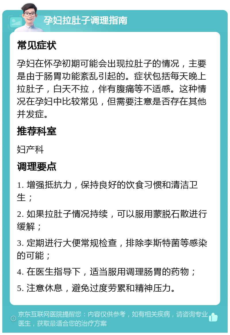 孕妇拉肚子调理指南 常见症状 孕妇在怀孕初期可能会出现拉肚子的情况，主要是由于肠胃功能紊乱引起的。症状包括每天晚上拉肚子，白天不拉，伴有腹痛等不适感。这种情况在孕妇中比较常见，但需要注意是否存在其他并发症。 推荐科室 妇产科 调理要点 1. 增强抵抗力，保持良好的饮食习惯和清洁卫生； 2. 如果拉肚子情况持续，可以服用蒙脱石散进行缓解； 3. 定期进行大便常规检查，排除李斯特菌等感染的可能； 4. 在医生指导下，适当服用调理肠胃的药物； 5. 注意休息，避免过度劳累和精神压力。