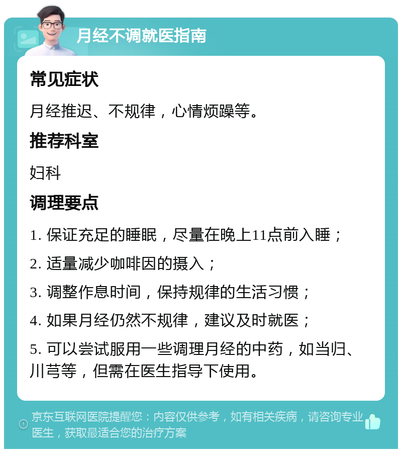 月经不调就医指南 常见症状 月经推迟、不规律，心情烦躁等。 推荐科室 妇科 调理要点 1. 保证充足的睡眠，尽量在晚上11点前入睡； 2. 适量减少咖啡因的摄入； 3. 调整作息时间，保持规律的生活习惯； 4. 如果月经仍然不规律，建议及时就医； 5. 可以尝试服用一些调理月经的中药，如当归、川芎等，但需在医生指导下使用。