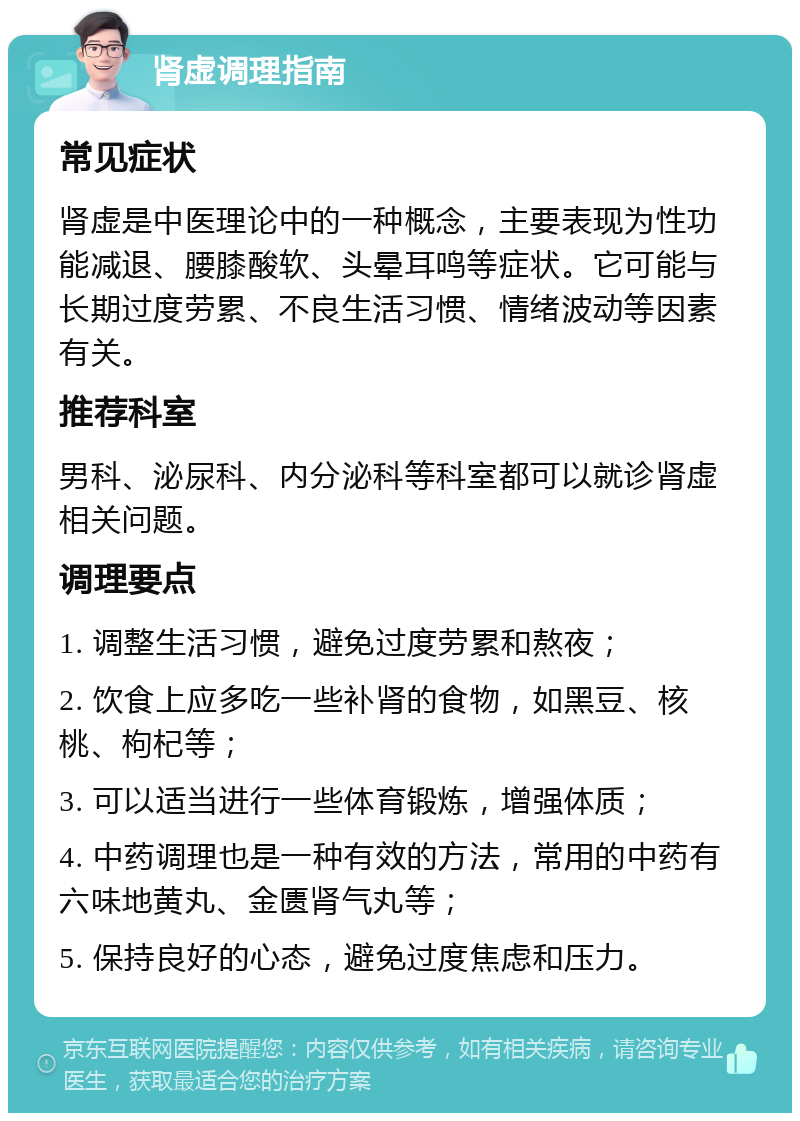 肾虚调理指南 常见症状 肾虚是中医理论中的一种概念，主要表现为性功能减退、腰膝酸软、头晕耳鸣等症状。它可能与长期过度劳累、不良生活习惯、情绪波动等因素有关。 推荐科室 男科、泌尿科、内分泌科等科室都可以就诊肾虚相关问题。 调理要点 1. 调整生活习惯，避免过度劳累和熬夜； 2. 饮食上应多吃一些补肾的食物，如黑豆、核桃、枸杞等； 3. 可以适当进行一些体育锻炼，增强体质； 4. 中药调理也是一种有效的方法，常用的中药有六味地黄丸、金匮肾气丸等； 5. 保持良好的心态，避免过度焦虑和压力。