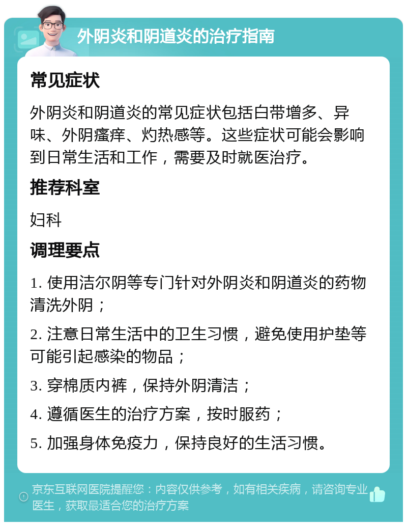 外阴炎和阴道炎的治疗指南 常见症状 外阴炎和阴道炎的常见症状包括白带增多、异味、外阴瘙痒、灼热感等。这些症状可能会影响到日常生活和工作，需要及时就医治疗。 推荐科室 妇科 调理要点 1. 使用洁尔阴等专门针对外阴炎和阴道炎的药物清洗外阴； 2. 注意日常生活中的卫生习惯，避免使用护垫等可能引起感染的物品； 3. 穿棉质内裤，保持外阴清洁； 4. 遵循医生的治疗方案，按时服药； 5. 加强身体免疫力，保持良好的生活习惯。