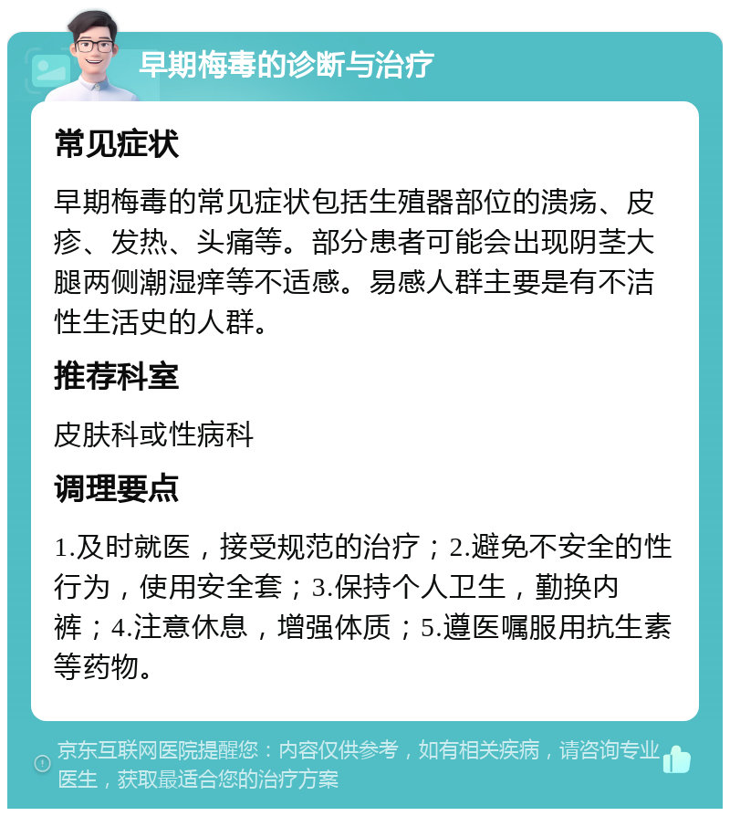 早期梅毒的诊断与治疗 常见症状 早期梅毒的常见症状包括生殖器部位的溃疡、皮疹、发热、头痛等。部分患者可能会出现阴茎大腿两侧潮湿痒等不适感。易感人群主要是有不洁性生活史的人群。 推荐科室 皮肤科或性病科 调理要点 1.及时就医，接受规范的治疗；2.避免不安全的性行为，使用安全套；3.保持个人卫生，勤换内裤；4.注意休息，增强体质；5.遵医嘱服用抗生素等药物。