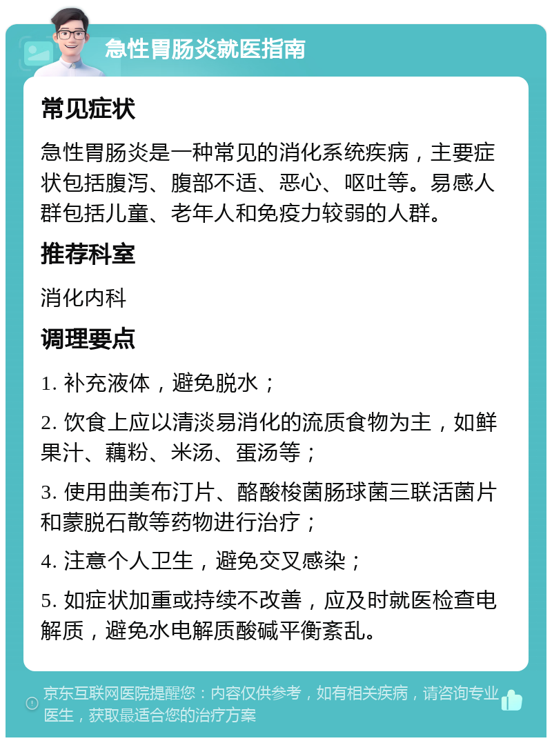 急性胃肠炎就医指南 常见症状 急性胃肠炎是一种常见的消化系统疾病，主要症状包括腹泻、腹部不适、恶心、呕吐等。易感人群包括儿童、老年人和免疫力较弱的人群。 推荐科室 消化内科 调理要点 1. 补充液体，避免脱水； 2. 饮食上应以清淡易消化的流质食物为主，如鲜果汁、藕粉、米汤、蛋汤等； 3. 使用曲美布汀片、酪酸梭菌肠球菌三联活菌片和蒙脱石散等药物进行治疗； 4. 注意个人卫生，避免交叉感染； 5. 如症状加重或持续不改善，应及时就医检查电解质，避免水电解质酸碱平衡紊乱。