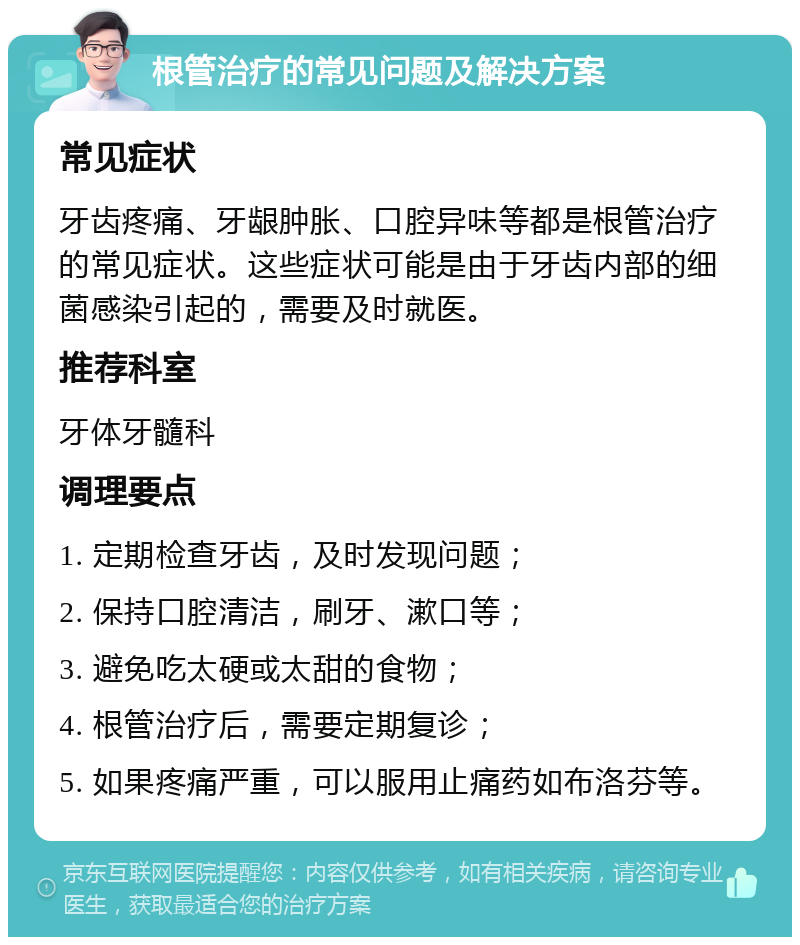 根管治疗的常见问题及解决方案 常见症状 牙齿疼痛、牙龈肿胀、口腔异味等都是根管治疗的常见症状。这些症状可能是由于牙齿内部的细菌感染引起的，需要及时就医。 推荐科室 牙体牙髓科 调理要点 1. 定期检查牙齿，及时发现问题； 2. 保持口腔清洁，刷牙、漱口等； 3. 避免吃太硬或太甜的食物； 4. 根管治疗后，需要定期复诊； 5. 如果疼痛严重，可以服用止痛药如布洛芬等。