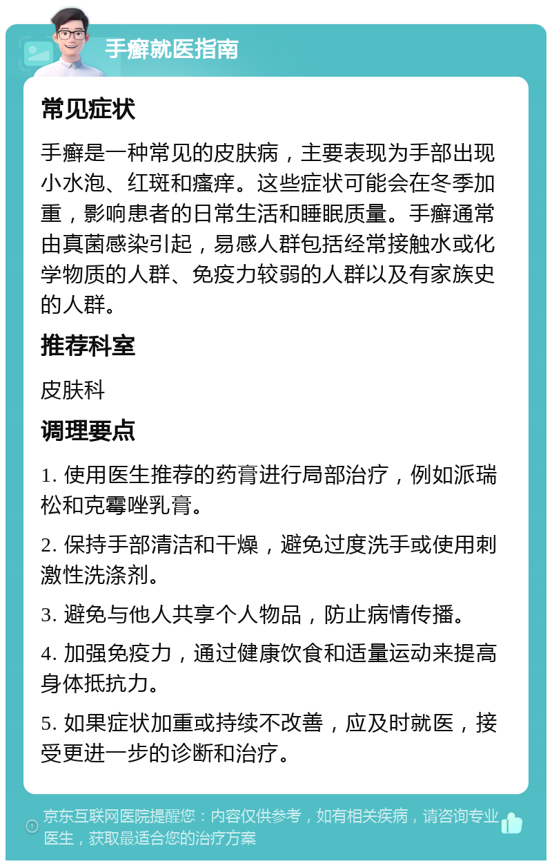 手癣就医指南 常见症状 手癣是一种常见的皮肤病，主要表现为手部出现小水泡、红斑和瘙痒。这些症状可能会在冬季加重，影响患者的日常生活和睡眠质量。手癣通常由真菌感染引起，易感人群包括经常接触水或化学物质的人群、免疫力较弱的人群以及有家族史的人群。 推荐科室 皮肤科 调理要点 1. 使用医生推荐的药膏进行局部治疗，例如派瑞松和克霉唑乳膏。 2. 保持手部清洁和干燥，避免过度洗手或使用刺激性洗涤剂。 3. 避免与他人共享个人物品，防止病情传播。 4. 加强免疫力，通过健康饮食和适量运动来提高身体抵抗力。 5. 如果症状加重或持续不改善，应及时就医，接受更进一步的诊断和治疗。