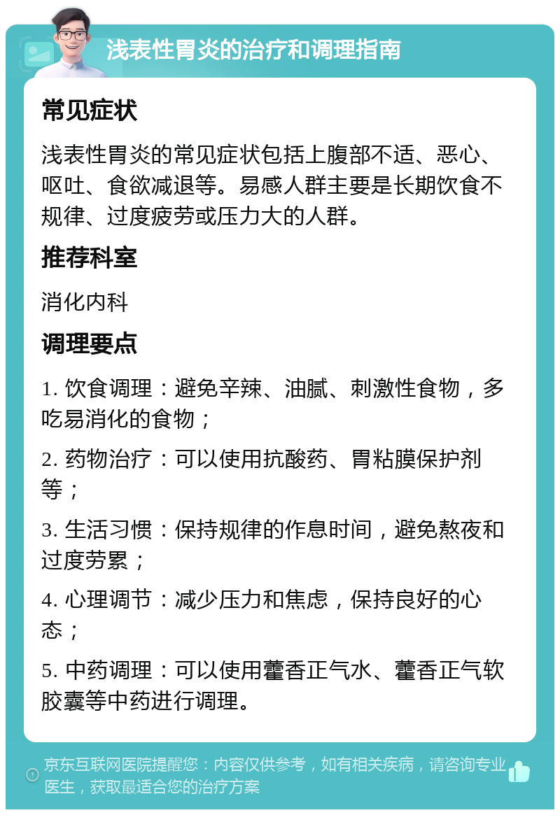 浅表性胃炎的治疗和调理指南 常见症状 浅表性胃炎的常见症状包括上腹部不适、恶心、呕吐、食欲减退等。易感人群主要是长期饮食不规律、过度疲劳或压力大的人群。 推荐科室 消化内科 调理要点 1. 饮食调理：避免辛辣、油腻、刺激性食物，多吃易消化的食物； 2. 药物治疗：可以使用抗酸药、胃粘膜保护剂等； 3. 生活习惯：保持规律的作息时间，避免熬夜和过度劳累； 4. 心理调节：减少压力和焦虑，保持良好的心态； 5. 中药调理：可以使用藿香正气水、藿香正气软胶囊等中药进行调理。