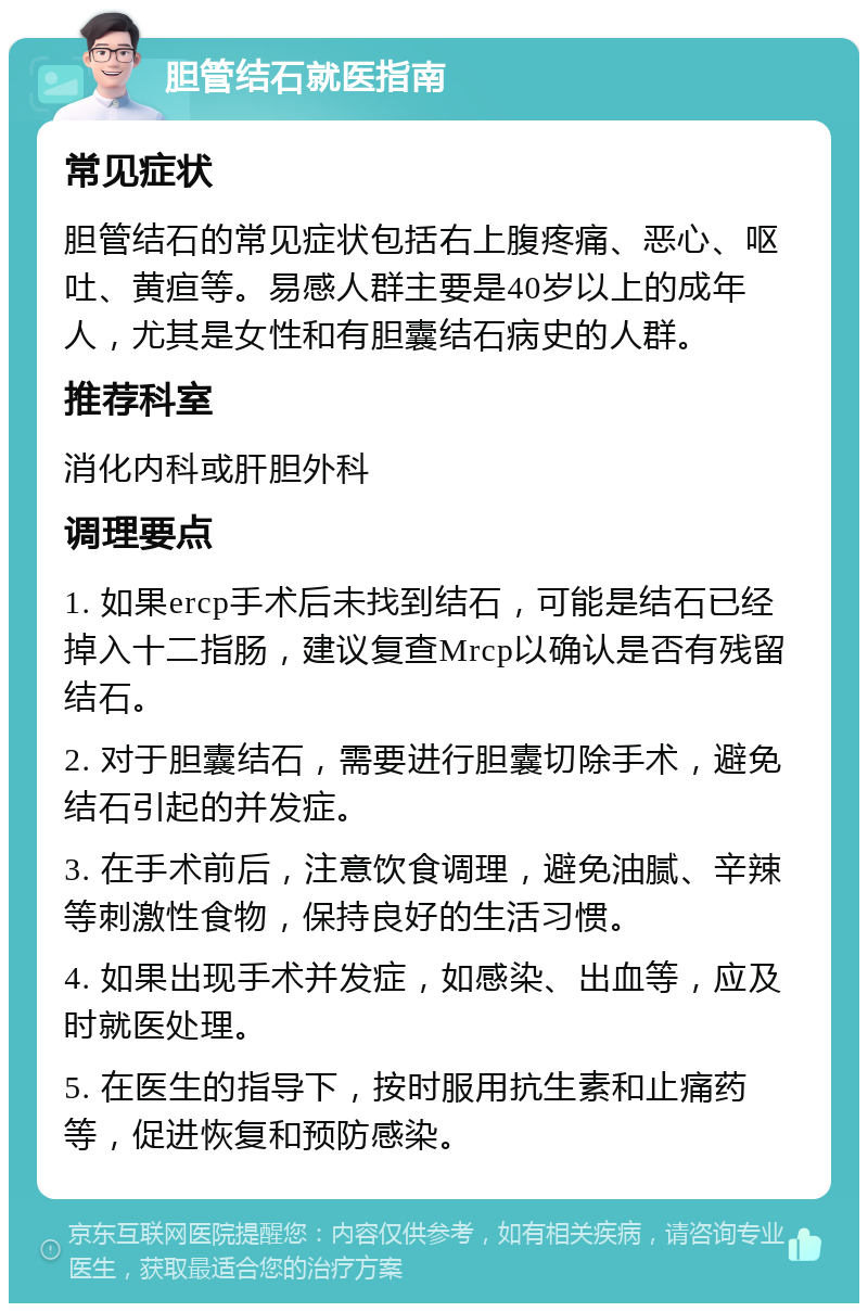 胆管结石就医指南 常见症状 胆管结石的常见症状包括右上腹疼痛、恶心、呕吐、黄疸等。易感人群主要是40岁以上的成年人，尤其是女性和有胆囊结石病史的人群。 推荐科室 消化内科或肝胆外科 调理要点 1. 如果ercp手术后未找到结石，可能是结石已经掉入十二指肠，建议复查Mrcp以确认是否有残留结石。 2. 对于胆囊结石，需要进行胆囊切除手术，避免结石引起的并发症。 3. 在手术前后，注意饮食调理，避免油腻、辛辣等刺激性食物，保持良好的生活习惯。 4. 如果出现手术并发症，如感染、出血等，应及时就医处理。 5. 在医生的指导下，按时服用抗生素和止痛药等，促进恢复和预防感染。