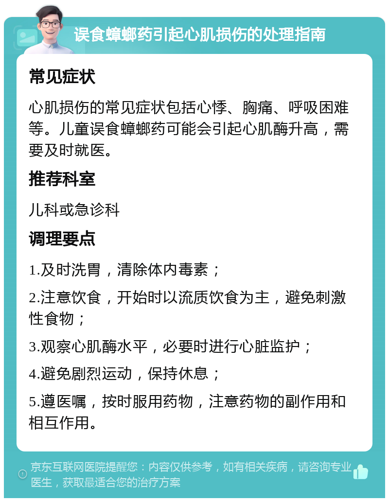 误食蟑螂药引起心肌损伤的处理指南 常见症状 心肌损伤的常见症状包括心悸、胸痛、呼吸困难等。儿童误食蟑螂药可能会引起心肌酶升高，需要及时就医。 推荐科室 儿科或急诊科 调理要点 1.及时洗胃，清除体内毒素； 2.注意饮食，开始时以流质饮食为主，避免刺激性食物； 3.观察心肌酶水平，必要时进行心脏监护； 4.避免剧烈运动，保持休息； 5.遵医嘱，按时服用药物，注意药物的副作用和相互作用。