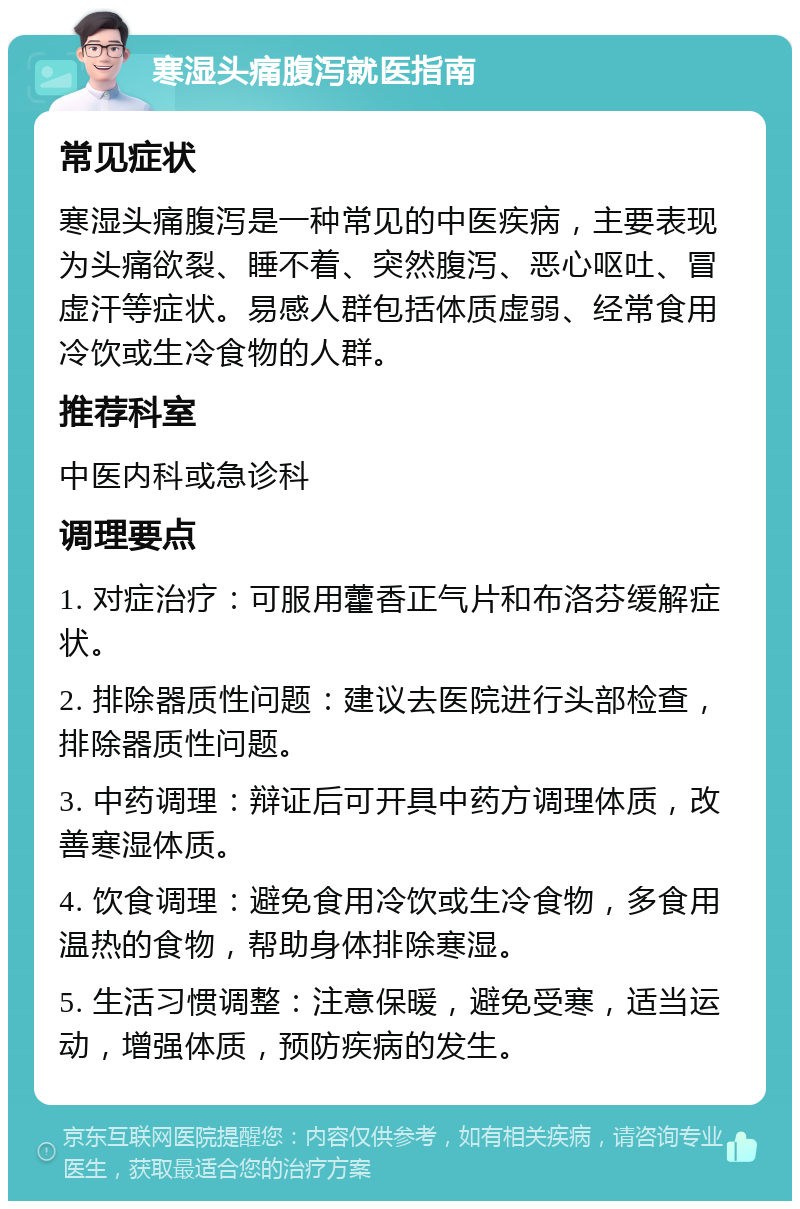 寒湿头痛腹泻就医指南 常见症状 寒湿头痛腹泻是一种常见的中医疾病，主要表现为头痛欲裂、睡不着、突然腹泻、恶心呕吐、冒虚汗等症状。易感人群包括体质虚弱、经常食用冷饮或生冷食物的人群。 推荐科室 中医内科或急诊科 调理要点 1. 对症治疗：可服用藿香正气片和布洛芬缓解症状。 2. 排除器质性问题：建议去医院进行头部检查，排除器质性问题。 3. 中药调理：辩证后可开具中药方调理体质，改善寒湿体质。 4. 饮食调理：避免食用冷饮或生冷食物，多食用温热的食物，帮助身体排除寒湿。 5. 生活习惯调整：注意保暖，避免受寒，适当运动，增强体质，预防疾病的发生。