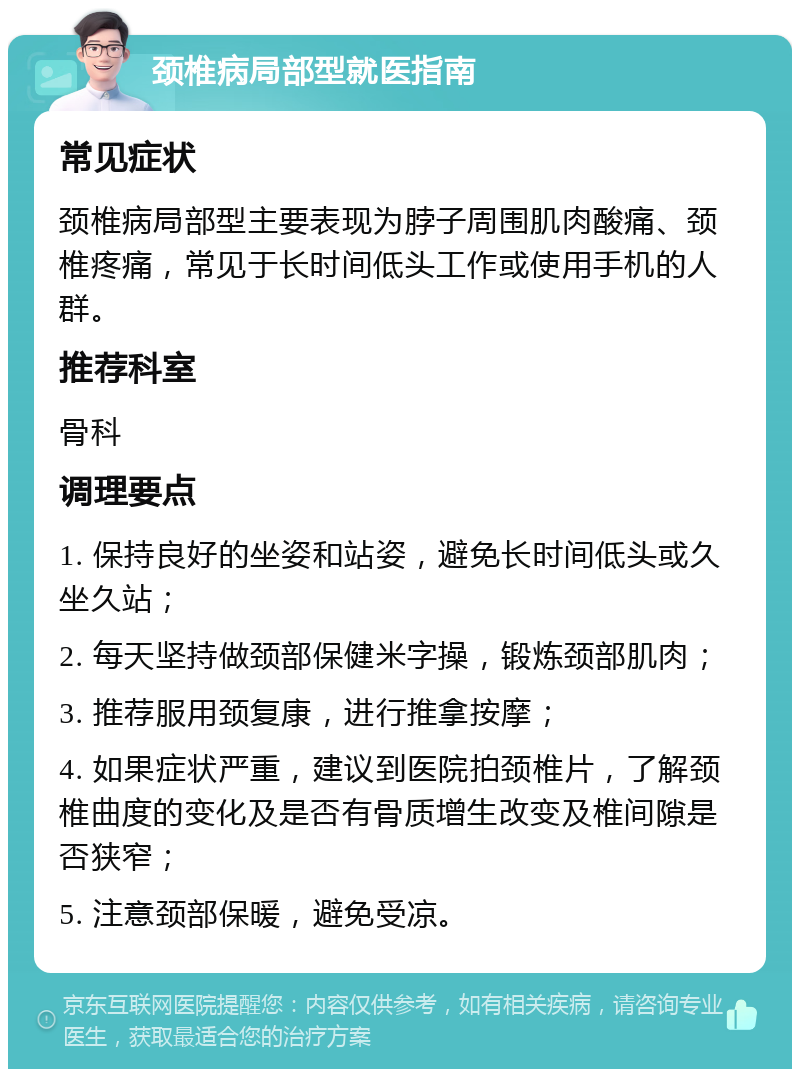 颈椎病局部型就医指南 常见症状 颈椎病局部型主要表现为脖子周围肌肉酸痛、颈椎疼痛，常见于长时间低头工作或使用手机的人群。 推荐科室 骨科 调理要点 1. 保持良好的坐姿和站姿，避免长时间低头或久坐久站； 2. 每天坚持做颈部保健米字操，锻炼颈部肌肉； 3. 推荐服用颈复康，进行推拿按摩； 4. 如果症状严重，建议到医院拍颈椎片，了解颈椎曲度的变化及是否有骨质增生改变及椎间隙是否狭窄； 5. 注意颈部保暖，避免受凉。