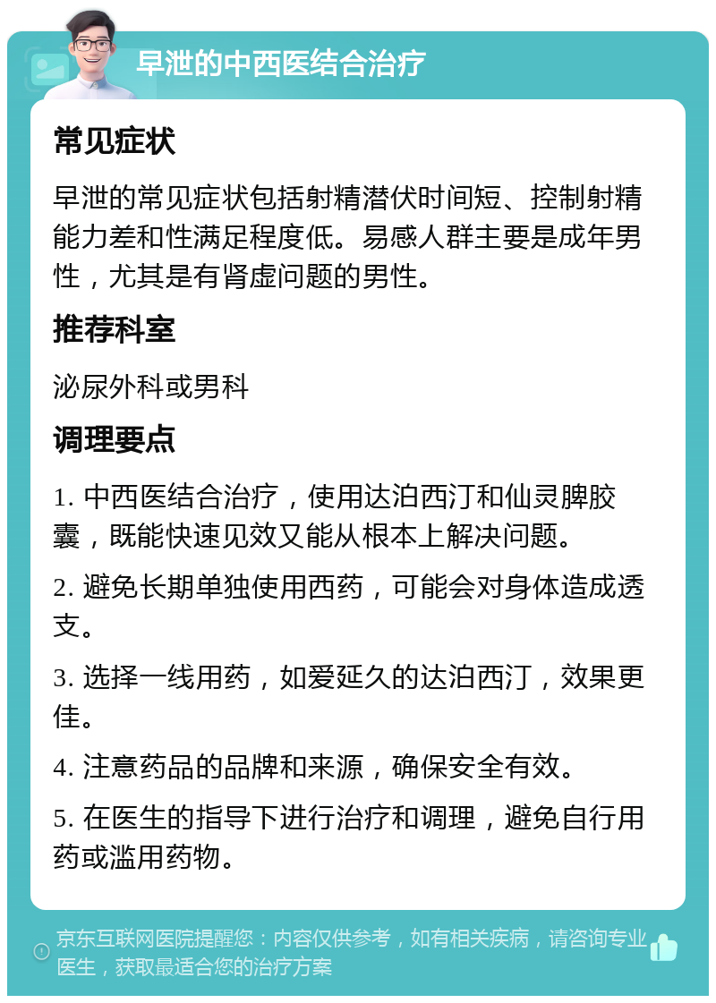 早泄的中西医结合治疗 常见症状 早泄的常见症状包括射精潜伏时间短、控制射精能力差和性满足程度低。易感人群主要是成年男性，尤其是有肾虚问题的男性。 推荐科室 泌尿外科或男科 调理要点 1. 中西医结合治疗，使用达泊西汀和仙灵脾胶囊，既能快速见效又能从根本上解决问题。 2. 避免长期单独使用西药，可能会对身体造成透支。 3. 选择一线用药，如爱延久的达泊西汀，效果更佳。 4. 注意药品的品牌和来源，确保安全有效。 5. 在医生的指导下进行治疗和调理，避免自行用药或滥用药物。