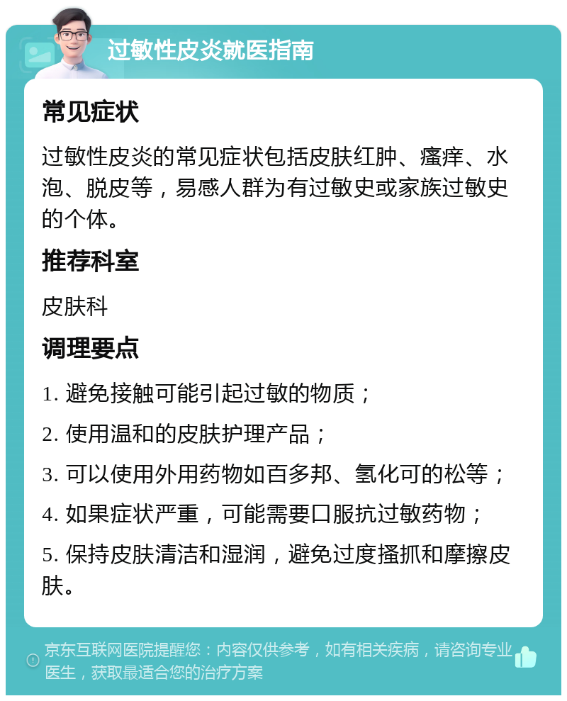 过敏性皮炎就医指南 常见症状 过敏性皮炎的常见症状包括皮肤红肿、瘙痒、水泡、脱皮等，易感人群为有过敏史或家族过敏史的个体。 推荐科室 皮肤科 调理要点 1. 避免接触可能引起过敏的物质； 2. 使用温和的皮肤护理产品； 3. 可以使用外用药物如百多邦、氢化可的松等； 4. 如果症状严重，可能需要口服抗过敏药物； 5. 保持皮肤清洁和湿润，避免过度搔抓和摩擦皮肤。