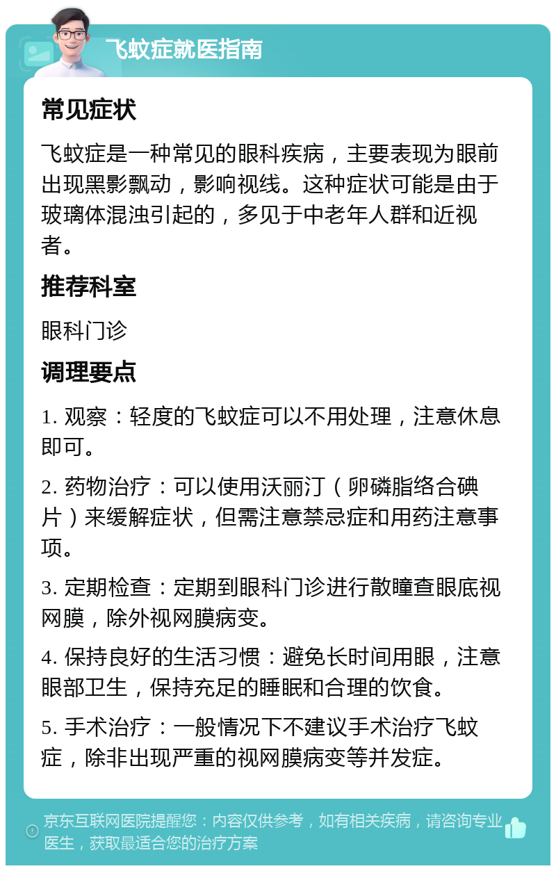 飞蚊症就医指南 常见症状 飞蚊症是一种常见的眼科疾病，主要表现为眼前出现黑影飘动，影响视线。这种症状可能是由于玻璃体混浊引起的，多见于中老年人群和近视者。 推荐科室 眼科门诊 调理要点 1. 观察：轻度的飞蚊症可以不用处理，注意休息即可。 2. 药物治疗：可以使用沃丽汀（卵磷脂络合碘片）来缓解症状，但需注意禁忌症和用药注意事项。 3. 定期检查：定期到眼科门诊进行散瞳查眼底视网膜，除外视网膜病变。 4. 保持良好的生活习惯：避免长时间用眼，注意眼部卫生，保持充足的睡眠和合理的饮食。 5. 手术治疗：一般情况下不建议手术治疗飞蚊症，除非出现严重的视网膜病变等并发症。