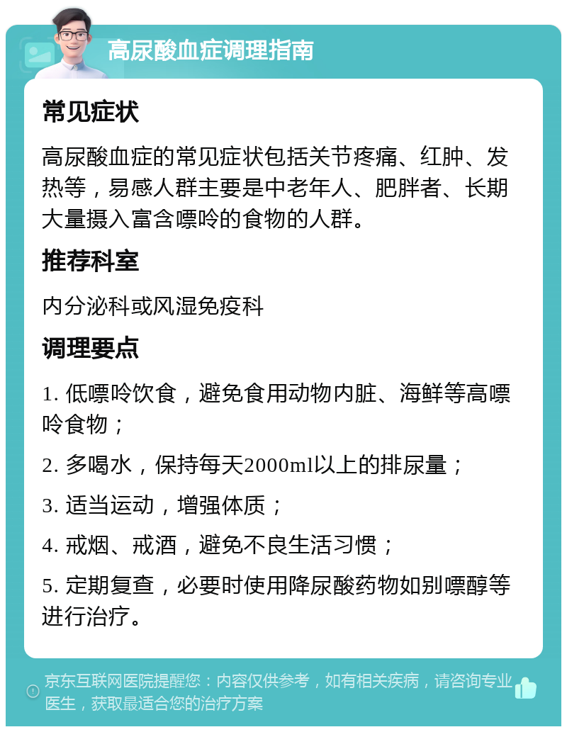 高尿酸血症调理指南 常见症状 高尿酸血症的常见症状包括关节疼痛、红肿、发热等，易感人群主要是中老年人、肥胖者、长期大量摄入富含嘌呤的食物的人群。 推荐科室 内分泌科或风湿免疫科 调理要点 1. 低嘌呤饮食，避免食用动物内脏、海鲜等高嘌呤食物； 2. 多喝水，保持每天2000ml以上的排尿量； 3. 适当运动，增强体质； 4. 戒烟、戒酒，避免不良生活习惯； 5. 定期复查，必要时使用降尿酸药物如别嘌醇等进行治疗。