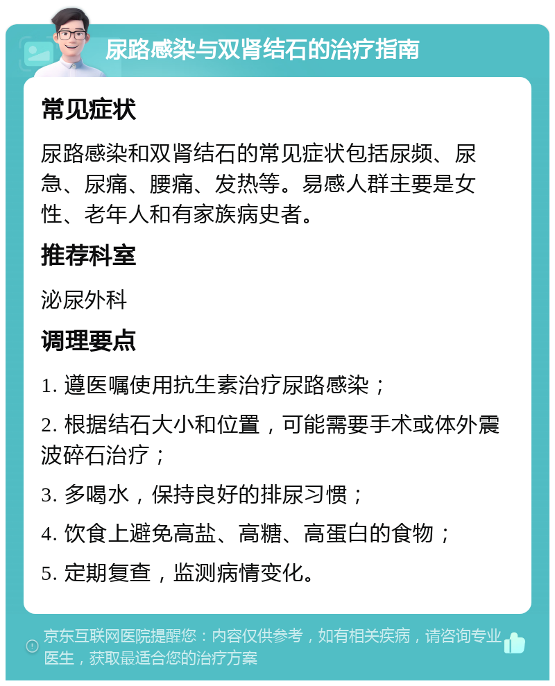 尿路感染与双肾结石的治疗指南 常见症状 尿路感染和双肾结石的常见症状包括尿频、尿急、尿痛、腰痛、发热等。易感人群主要是女性、老年人和有家族病史者。 推荐科室 泌尿外科 调理要点 1. 遵医嘱使用抗生素治疗尿路感染； 2. 根据结石大小和位置，可能需要手术或体外震波碎石治疗； 3. 多喝水，保持良好的排尿习惯； 4. 饮食上避免高盐、高糖、高蛋白的食物； 5. 定期复查，监测病情变化。