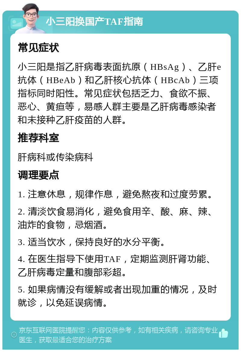 小三阳换国产TAF指南 常见症状 小三阳是指乙肝病毒表面抗原（HBsAg）、乙肝e抗体（HBeAb）和乙肝核心抗体（HBcAb）三项指标同时阳性。常见症状包括乏力、食欲不振、恶心、黄疸等，易感人群主要是乙肝病毒感染者和未接种乙肝疫苗的人群。 推荐科室 肝病科或传染病科 调理要点 1. 注意休息，规律作息，避免熬夜和过度劳累。 2. 清淡饮食易消化，避免食用辛、酸、麻、辣、油炸的食物，忌烟酒。 3. 适当饮水，保持良好的水分平衡。 4. 在医生指导下使用TAF，定期监测肝肾功能、乙肝病毒定量和腹部彩超。 5. 如果病情没有缓解或者出现加重的情况，及时就诊，以免延误病情。