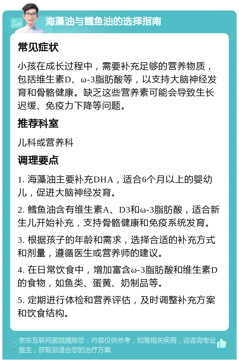 海藻油与鳕鱼油的选择指南 常见症状 小孩在成长过程中，需要补充足够的营养物质，包括维生素D、ω-3脂肪酸等，以支持大脑神经发育和骨骼健康。缺乏这些营养素可能会导致生长迟缓、免疫力下降等问题。 推荐科室 儿科或营养科 调理要点 1. 海藻油主要补充DHA，适合6个月以上的婴幼儿，促进大脑神经发育。 2. 鳕鱼油含有维生素A、D3和ω-3脂肪酸，适合新生儿开始补充，支持骨骼健康和免疫系统发育。 3. 根据孩子的年龄和需求，选择合适的补充方式和剂量，遵循医生或营养师的建议。 4. 在日常饮食中，增加富含ω-3脂肪酸和维生素D的食物，如鱼类、蛋黄、奶制品等。 5. 定期进行体检和营养评估，及时调整补充方案和饮食结构。