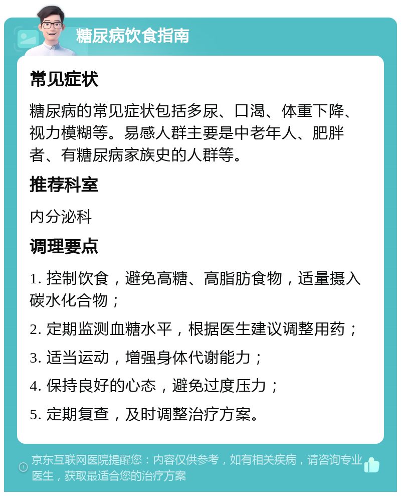 糖尿病饮食指南 常见症状 糖尿病的常见症状包括多尿、口渴、体重下降、视力模糊等。易感人群主要是中老年人、肥胖者、有糖尿病家族史的人群等。 推荐科室 内分泌科 调理要点 1. 控制饮食，避免高糖、高脂肪食物，适量摄入碳水化合物； 2. 定期监测血糖水平，根据医生建议调整用药； 3. 适当运动，增强身体代谢能力； 4. 保持良好的心态，避免过度压力； 5. 定期复查，及时调整治疗方案。