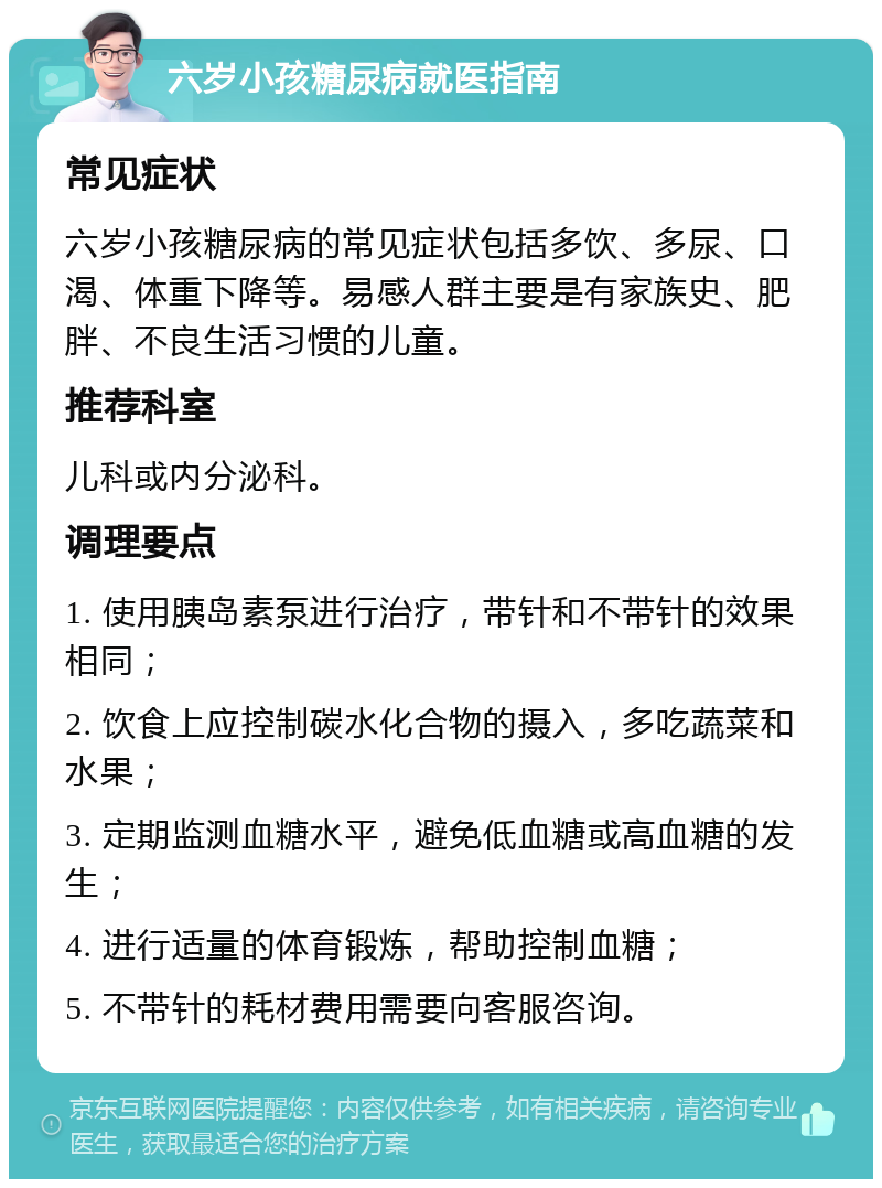 六岁小孩糖尿病就医指南 常见症状 六岁小孩糖尿病的常见症状包括多饮、多尿、口渴、体重下降等。易感人群主要是有家族史、肥胖、不良生活习惯的儿童。 推荐科室 儿科或内分泌科。 调理要点 1. 使用胰岛素泵进行治疗，带针和不带针的效果相同； 2. 饮食上应控制碳水化合物的摄入，多吃蔬菜和水果； 3. 定期监测血糖水平，避免低血糖或高血糖的发生； 4. 进行适量的体育锻炼，帮助控制血糖； 5. 不带针的耗材费用需要向客服咨询。