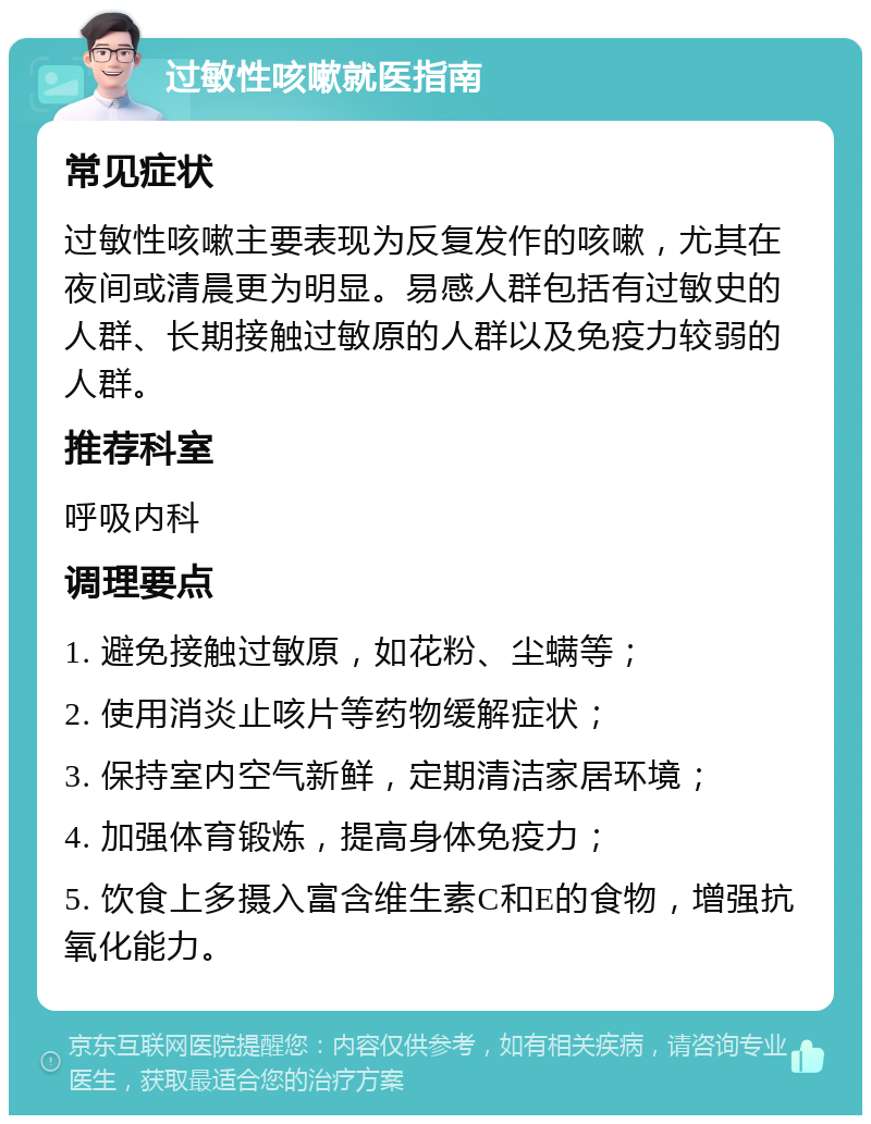 过敏性咳嗽就医指南 常见症状 过敏性咳嗽主要表现为反复发作的咳嗽，尤其在夜间或清晨更为明显。易感人群包括有过敏史的人群、长期接触过敏原的人群以及免疫力较弱的人群。 推荐科室 呼吸内科 调理要点 1. 避免接触过敏原，如花粉、尘螨等； 2. 使用消炎止咳片等药物缓解症状； 3. 保持室内空气新鲜，定期清洁家居环境； 4. 加强体育锻炼，提高身体免疫力； 5. 饮食上多摄入富含维生素C和E的食物，增强抗氧化能力。