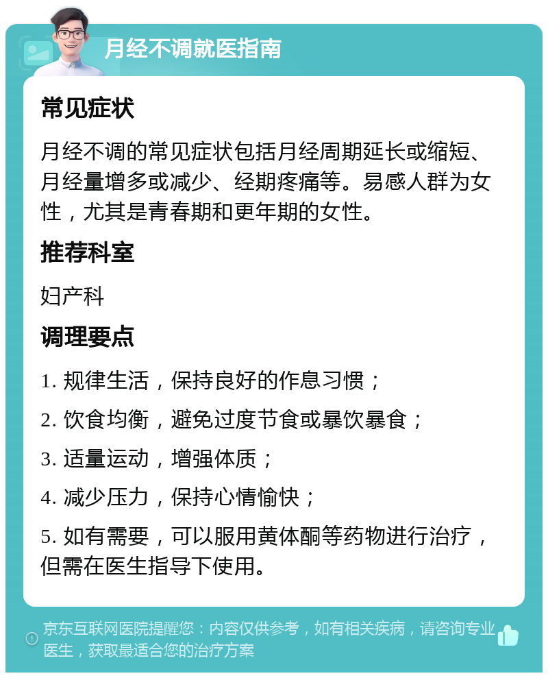 月经不调就医指南 常见症状 月经不调的常见症状包括月经周期延长或缩短、月经量增多或减少、经期疼痛等。易感人群为女性，尤其是青春期和更年期的女性。 推荐科室 妇产科 调理要点 1. 规律生活，保持良好的作息习惯； 2. 饮食均衡，避免过度节食或暴饮暴食； 3. 适量运动，增强体质； 4. 减少压力，保持心情愉快； 5. 如有需要，可以服用黄体酮等药物进行治疗，但需在医生指导下使用。