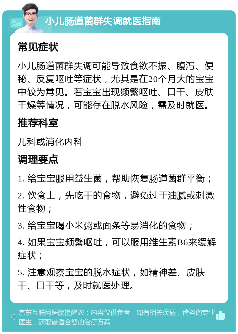 小儿肠道菌群失调就医指南 常见症状 小儿肠道菌群失调可能导致食欲不振、腹泻、便秘、反复呕吐等症状，尤其是在20个月大的宝宝中较为常见。若宝宝出现频繁呕吐、口干、皮肤干燥等情况，可能存在脱水风险，需及时就医。 推荐科室 儿科或消化内科 调理要点 1. 给宝宝服用益生菌，帮助恢复肠道菌群平衡； 2. 饮食上，先吃干的食物，避免过于油腻或刺激性食物； 3. 给宝宝喝小米粥或面条等易消化的食物； 4. 如果宝宝频繁呕吐，可以服用维生素B6来缓解症状； 5. 注意观察宝宝的脱水症状，如精神差、皮肤干、口干等，及时就医处理。