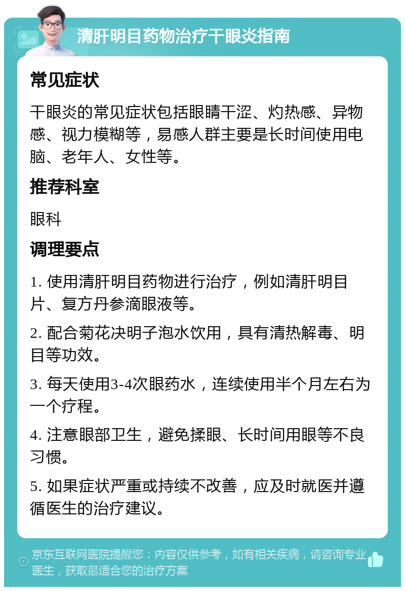 清肝明目药物治疗干眼炎指南 常见症状 干眼炎的常见症状包括眼睛干涩、灼热感、异物感、视力模糊等，易感人群主要是长时间使用电脑、老年人、女性等。 推荐科室 眼科 调理要点 1. 使用清肝明目药物进行治疗，例如清肝明目片、复方丹参滴眼液等。 2. 配合菊花决明子泡水饮用，具有清热解毒、明目等功效。 3. 每天使用3-4次眼药水，连续使用半个月左右为一个疗程。 4. 注意眼部卫生，避免揉眼、长时间用眼等不良习惯。 5. 如果症状严重或持续不改善，应及时就医并遵循医生的治疗建议。