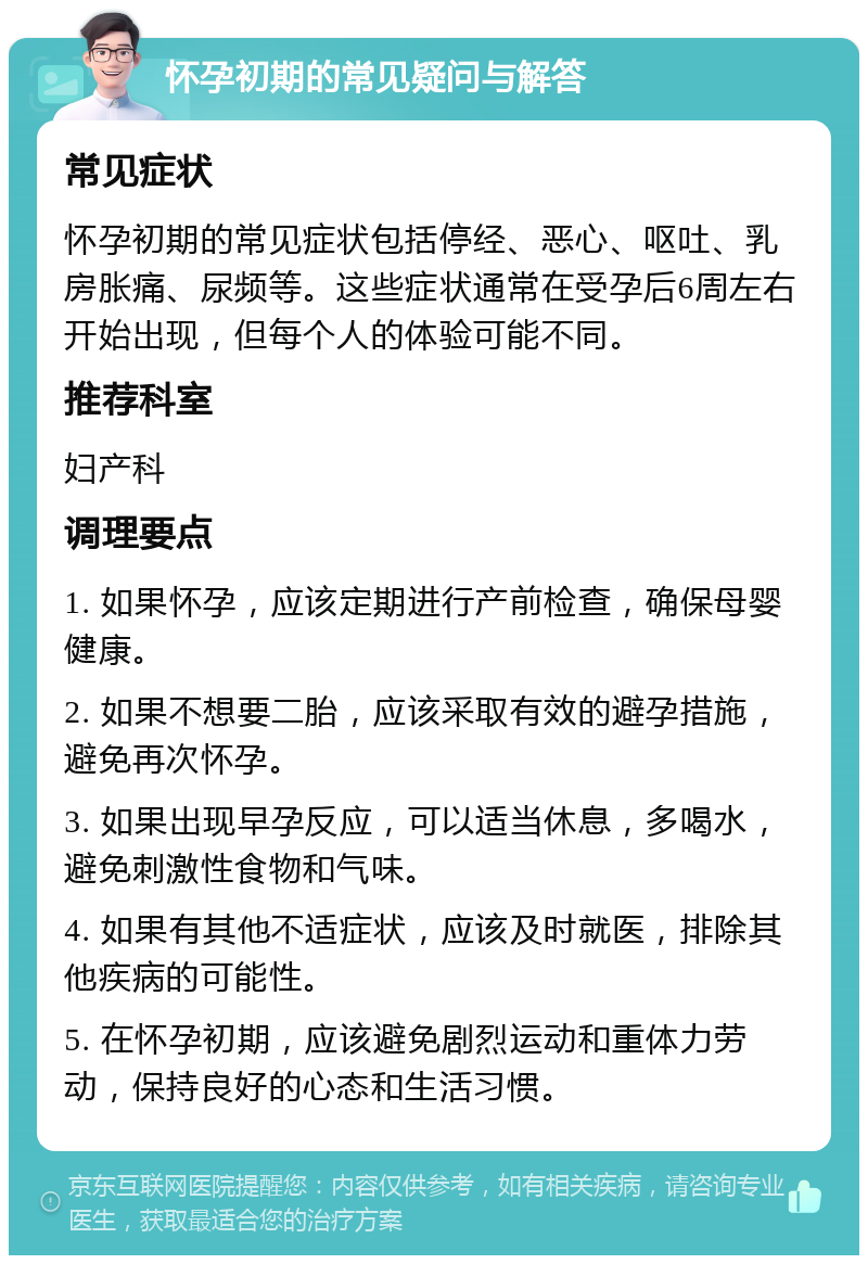 怀孕初期的常见疑问与解答 常见症状 怀孕初期的常见症状包括停经、恶心、呕吐、乳房胀痛、尿频等。这些症状通常在受孕后6周左右开始出现，但每个人的体验可能不同。 推荐科室 妇产科 调理要点 1. 如果怀孕，应该定期进行产前检查，确保母婴健康。 2. 如果不想要二胎，应该采取有效的避孕措施，避免再次怀孕。 3. 如果出现早孕反应，可以适当休息，多喝水，避免刺激性食物和气味。 4. 如果有其他不适症状，应该及时就医，排除其他疾病的可能性。 5. 在怀孕初期，应该避免剧烈运动和重体力劳动，保持良好的心态和生活习惯。